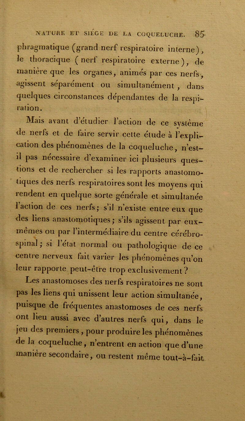 phragmatique (grand nerf respiratoire interne), ie thoracique (nerf respiratoire externe), de manière que les organes, animés par ces nerfs, «agissent séparément ou simultanément , dans quelques circonstances dépendantes de la respi- ration. IVIais a\ant d etudier 1 action de ce système de nerfs et de faire servir cette étude à l’expli- cation des phénomènes de la coqueluche, n’est- il pas nécessaire d’examiner ici plusieurs ques- tions et de rechercher si les rapports anastomo- tiques des nerfs respiratoires sont les moyens qui rendent en quelque sorte générale et simultanée 1 action de ces nerfs; s’il n’existe entre eux que des liens anastomotiques ; s’ils agissent par eux- mêmes ou par l’intermédiaire du centre cérébro- spinal ; si 1 état normal ou pathologique de ce centre nerveux fait varier les phénomènes qu’on leur rapporte peut-elre trop exclusivement ? Les anastomoses des nerfs respiratoires ne sont pas les liens qui unissent leur action simultanée, puisque de fréquentes anastomoses de ces nerfs ont heu aussi avec d’autres nerfs qui, dans le jeu des premiers , pour produire les phénomènes de la coqueluche, n’entrent en action que d’une manière secondaire, ou restent même tout-à-fait