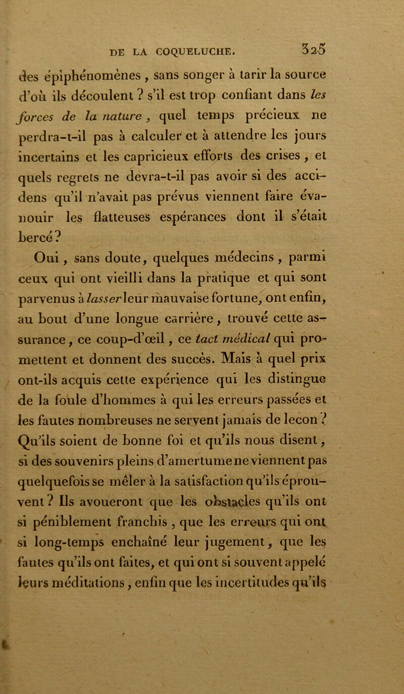 32-5 des épiphénomènes , sans songer à tarir la source d’où ils découlent ? s’il est trop confiant dans les forces de la nature, quel temps précieux ne perdra-t-il pas à calculer et à attendre les jours incertains et les capricieux efforts des crises , et quels regrets ne devra-t-il pas avoir si des acci- dens qu’il n’avait pas prévus viennent faire éva- nouir les flatteuses espérances dont il s’était bercé ? Oui , sans doute, quelques médecins , parmi ceux qui ont vieilli dans la pratique et qui sont parvenus à /«s-serleur mauvaise fortune, ont enfin, au bout d’une longue carrière, trouvé cette as^- surance , ce coup-d’œil, ce tact médical qui pro- mettent et donnent des succès. Mais à quel prix ont-ils acquis cette expérience qui les distingue de la foule d’hommes à qui les erreurs passées et les fautes nombreuses ne servent jamais de leçon ? Qu’ils soient de bonne foi et qu’ils nous disent, si des souvenirs pleins d’amertume ne viennent pas quelquefois se mêler à la satisfaction qu’ils éprou- vent ? Ils avoueront que les obstacles qu’ils ont si péniblement franchis , que les erreurs qui ont si long-temps enchaîné leur jugement, que les fautes qu’ils ont faites, et qui ont si souvent appelé leurs méditations, enfin que les incertitudes qu’ils