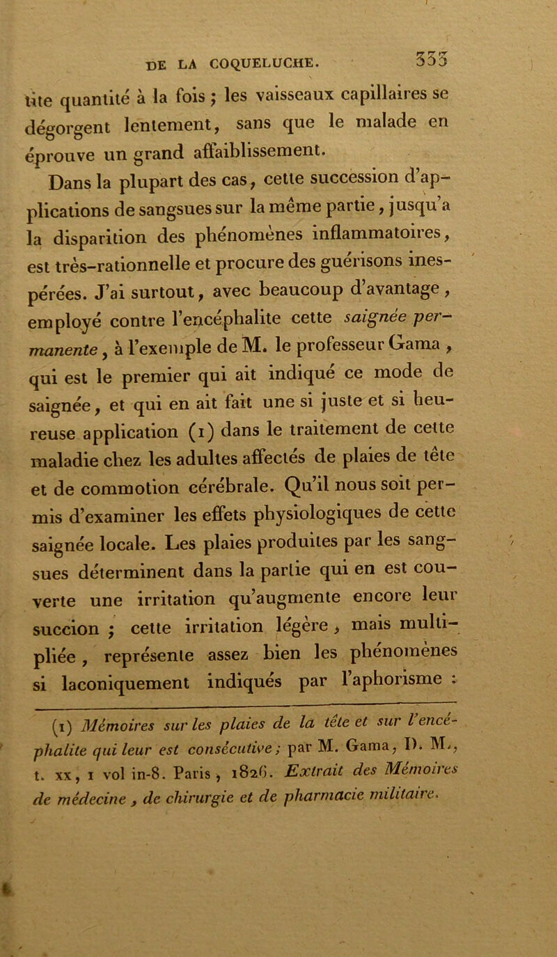 355 ùte quantité à la fois ; les vaisseaux capillaires se dégorgent lentement , sans que le malade en éprouve un grand aftaiblissement. Dans la plupart des cas, cette succession d’ap- plications de sangsues sur la meme partie, jusqu a la disparition des phénomènes inflammatoires, est très-rationnelle et procure des guérisons ines- pérées. J’ai surtout, avec beaucoup d’avantage , employé contre 1 encéphalite cette saignee per- manente , à l’exemple de M. le professeur Gama , qui est le premier qui ait indiqué ce mode de saignée, et qui en ait fait une si juste et si heu- reuse application (i) dans le traitement de cette maladie chez les adultes affectes de plaies de tele et de commotion cérébrale. Qu’il nous soit per- mis d’examiner les effets physiologiques de cette saignée locale. Les plaies produites par les sang- sues déterminent dans la partie qui en est cou- verte une irritation qu’augmente encore leur succion ; cette irritation légère, mais multi- pliée , représente assez bien les phénomènes si laconiquement indiqués par 1 aphorisme : ^i) Mémoires sur les plaies de la tete et sur l encé- phalite qui leur est consécutive ; par M. Gama, D. M*, t. xx, i vol in-8. Paris , 182O. Extrait des Mémoires de médecine y de chirurgie et de pharmacie militaire.