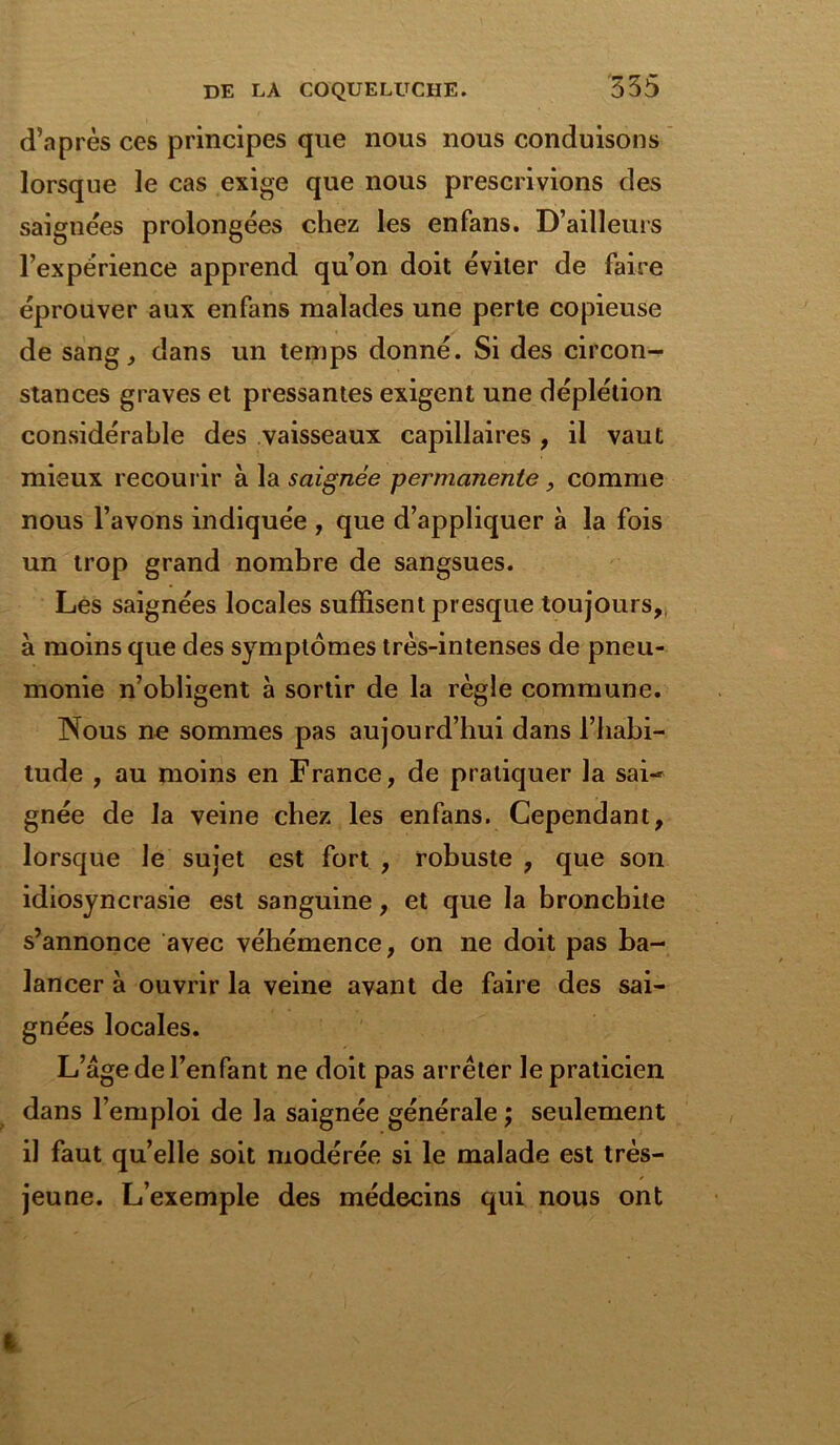 d’après ces principes que nous nous conduisons lorsque le cas exige que nous prescrivions des saignées prolongées chez les enfans. D’ailleurs l’expérience apprend qu’on doit éviter de faire éprouver aux enfans malades une perte copieuse de sang, dans un temps donné. Si des circon- stances graves et pressantes exigent une déplétion considérable des vaisseaux capillaires , il vaut mieux recourir à la saignée permanente , comme nous l’avons indiquée , que d’appliquer à la fois un trop grand nombre de sangsues. Les saignées locales suffisent presque toujours, à moins que des symptômes très-intenses de pneu- monie n’obligent à sortir de la règle commune. Nous ne sommes pas aujourd’hui dans l’habi- tude , au moins en France, de pratiquer la sai- gnée de la veine chez les enfans. Cependant, lorsque le sujet est fort , robuste , que son idiosyncrasie est sanguine, et que la bronchite s’annonce avec véhémence, on ne doit pas ba- lancer à ouvrir la veine avant de faire des sai- gnées locales. L’âge de l’enfant ne doit pas arrêter le praticien dans l’emploi de la saignée générale ; seulement il faut quelle soit modérée si le malade est très- jeune. L’exemple des médecins qui nous ont !