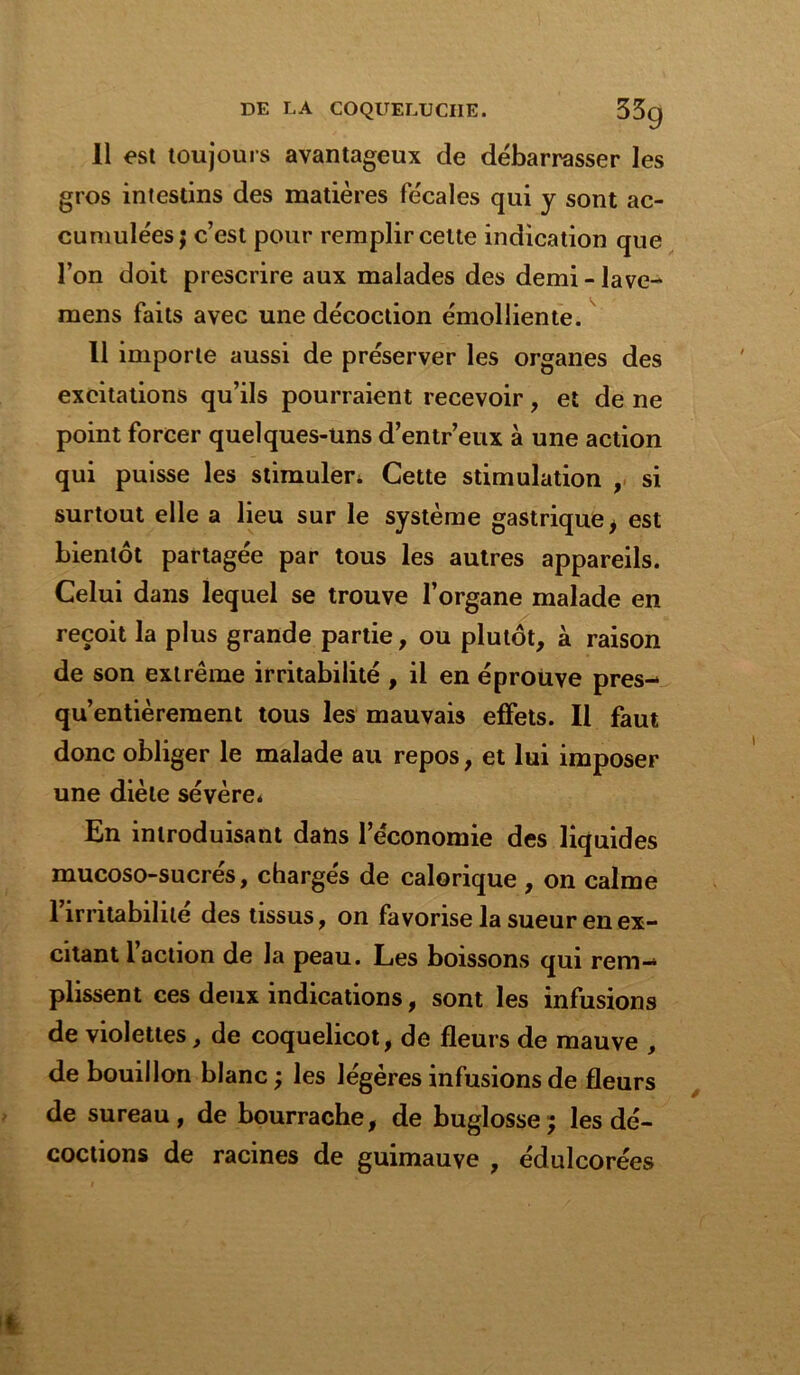 11 est toujours avantageux de débarrasser les gros intestins des matières fécales qui y sont ac- cumulées ; c’est pour remplir celte indication que l’on doit prescrire aux malades des demi - lave- mens faits avec une décoction émolliente. 11 importe aussi de préserver les organes des excitations qu’ils pourraient recevoir , et de ne point forcer quelques-uns d’entr’eux à une action qui puisse les stimuler* Cette stimulation , si surtout elle a lieu sur le système gastrique i est bientôt partagée par tous les autres appareils. Celui dans lequel se trouve l’organe malade en reçoit la plus grande partie, ou plutôt, à raison de son extrême irritabilité , il en éprouve près- qu’entièrement tous les mauvais effets. Il faut donc obliger le malade au repos, et lui imposer une diète sévère* En introduisant dans l’economie des liquides mucoso-sucrés, chargés de calorique , on calme 1 irritabilité des tissus, on favorise la sueur en ex- citant 1 action de la peau. Les boissons qui rem- plissent ces deux indications, sont les infusions de violettes, de coquelicot, de fleurs de mauve , de bouillon blanc ; les légères infusions de fleurs de sureau, de bourrache, de buglosse; les dé- coctions de racines de guimauve , édulcorées