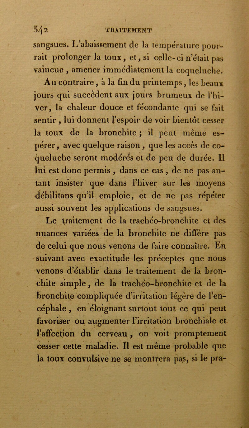 54 2 TRAITEMENT sangsues. L’abaissement de la température pour- rait prolonger la toux, et, si celle-ci nétait pas vaincue , amener immédiatement la coqueluche. Au contraire, à la fin du printemps, les beaux jours qui succèdent aux jours brumeux de l’hi- ver, la chaleur douce et fécondante qui se fait sentir , lui donnent l’espoir de voir bientôt cesser la toux de la bronchite ; il peut même es- pérer, avec quelque raison, que les accès de co- queluche seront modérés et de peu de durée. Il lui est donc permis , dans ce cas , de ne pas au- tant insister que dans l’hiver sur les moyens débilitans qu’il emploie, et de ne pas répéter aussi souvent les applications de sangsues. Le traitement de la trachéo-bronchite et des nuances variées de la bronchite ne diffère pas de celui que nous venons de faire connaître. En suivant avec exactitude les préceptes que nous venons d’établir dans le traitement de la bron- chite simple, de la trachéo-bronchite et de la bronchite compliquée d’irritation légère de l’en- céphale , en éloignant surtout tout ce qui peut favoriser ou augmenter l’irritation bronchiale et l’affection du cerveau, on voit promptement cesser cette maladie. Il est même probable que la toux convulsive ne se montrera pas, si le pra-