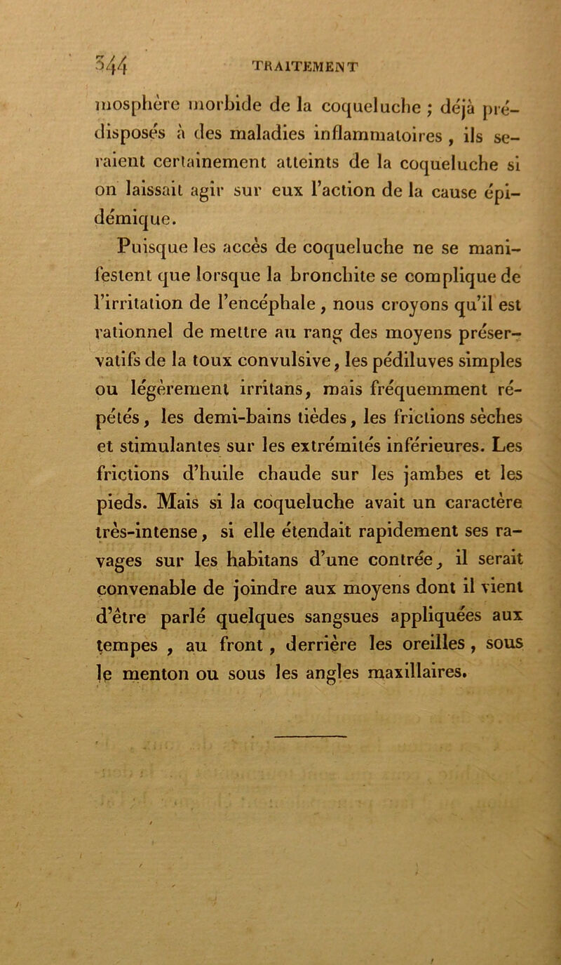 mosphère morbide de la coqueluche ; déjà pré- disposés à des maladies inflammatoires , ils se- raient certainement atteints de la coqueluche si on laissait agir sur eux l’action de la cause épi- démique. Puisque les accès de coqueluche ne se mani- festent que lorsque la bronchite se complique de l’irritation de l’encéphale, nous croyons qu’il est rationnel de mettre au rang des moyens préser- vatifs de la toux convulsive, les pédiluves simples ou légèrement irritans, mais fréquemment ré- pétés, les demi-bains lièdes, les frictions sèches et stimulantes sur les extrémités inférieures. Les frictions d’huile chaude sur les jambes et les pieds. Mais si la coqueluche avait un caractère très-intense, si elle étendait rapidement ses ra- vages sur les habitans d’une contrée, il serait convenable de joindre aux moyens dont il vient d’être parlé quelques sangsues appliquées aux tempes , au front, derrière les oreilles, sous le menton ou sous les angles maxillaires.