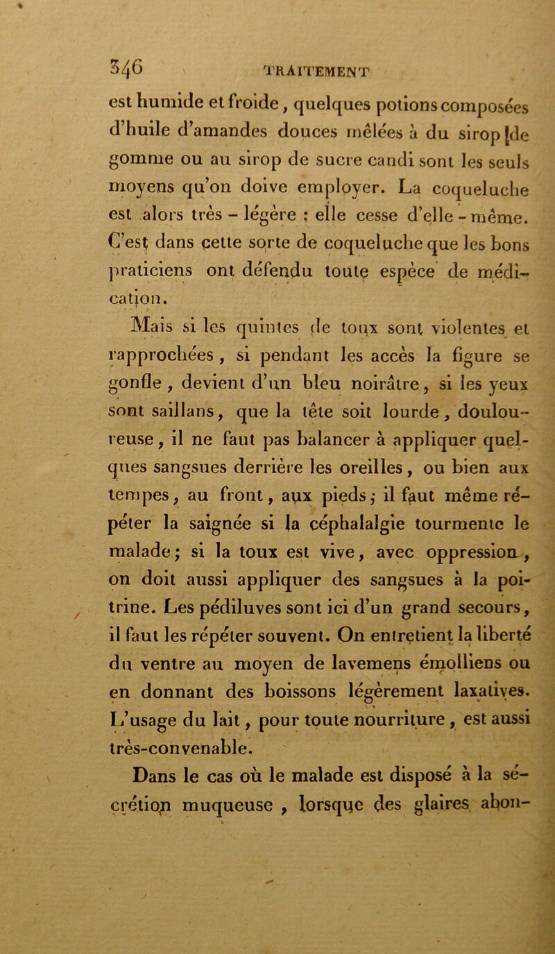 est humide et froide, quelques potions composées d’huile d’amandes douces mêlées à du sirop [de gomme ou au sirop de sucre candi sont les seuls moyens qu’on doive employer. La coqueluche est alors très - légère ; elle cesse d’elle - même. C’est dans cette sorte de coqueluche que les bons praticiens ont défendu toute espèce de médi- cation. Mais si les quintes de toux sont violentes et rapprochées , si pendant les accès la figure se gonfle , devient d’un bleu noirâtre, si les yeux sont saillans, que la tête soit lourde, doulou- reuse, il ne faut pas balancer à appliquer quel- ques sangsues derrière les oreilles, ou bien aux tempes, au front, anx pieds,- il faut même ré- péter la saignée si la céphalalgie tourmente le malade ; si la toux est vive, avec oppression , on doit aussi appliquer des sangsues à la poi- trine. Les pédiluves sont ici d’un grand secours, il faut les répéter souvent. On entretient la liberté du ventre au moyen de lavemens émolliens ou en donnant des boissons légèrement laxatives. L’usage du lait, pour toute nourriture, est aussi très-convenable. Dans le cas où le malade est disposé à la sé- crétion muqueuse , lorsque des glaires abon-