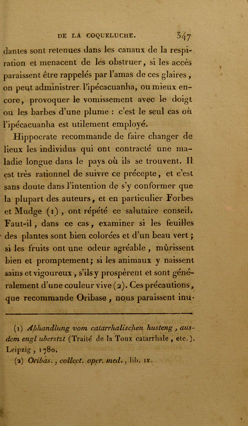 danles sont retenues dans les canaux de la respi- ration et menacent de les obstruer, si les accès paraissent être rappelés par l’amas de ces glaires , on peut administrer l’ipécacuanha, ou mieux en- core, provoquer le vomissement avec le doigt ou les barbes d’une plume : c’est le seul cas où l’ipécacuanha est utilement employé. Hippocrate recommande de faire changer de lieux les individus qui ont contracté une ma- ladie longue dans le pays où ils se trouvent. Il est très rationnel de suivre ce précepte, et c’est sans doute dans l’intention de s’y conformer que la plupart des auteurs, et en particulier Forbes et Mudge (1) , ont répété ce salutaire conseil. Faut-il, dans ce cas, examiner si les feuilles des plantes sont bien colorées et d’un beau vert ; si les fruits ont une odeur agréable , mûrissent bien et promptement ; si les animaux y naissent sains et vigoureux , s’ils y prospèrent et sont géné- ralement d’une couleur vive (a). Ces précautions, que recommande Oribase , nous paraissent inu- (1) Abhandlung vom catarrhalischen husteng , aus- dem engl uberstzt (Traité de la Toux catarrhale , etc. ). Leipzig , 1 780. (a) Oribas., collect. oper. med., lih. ix„