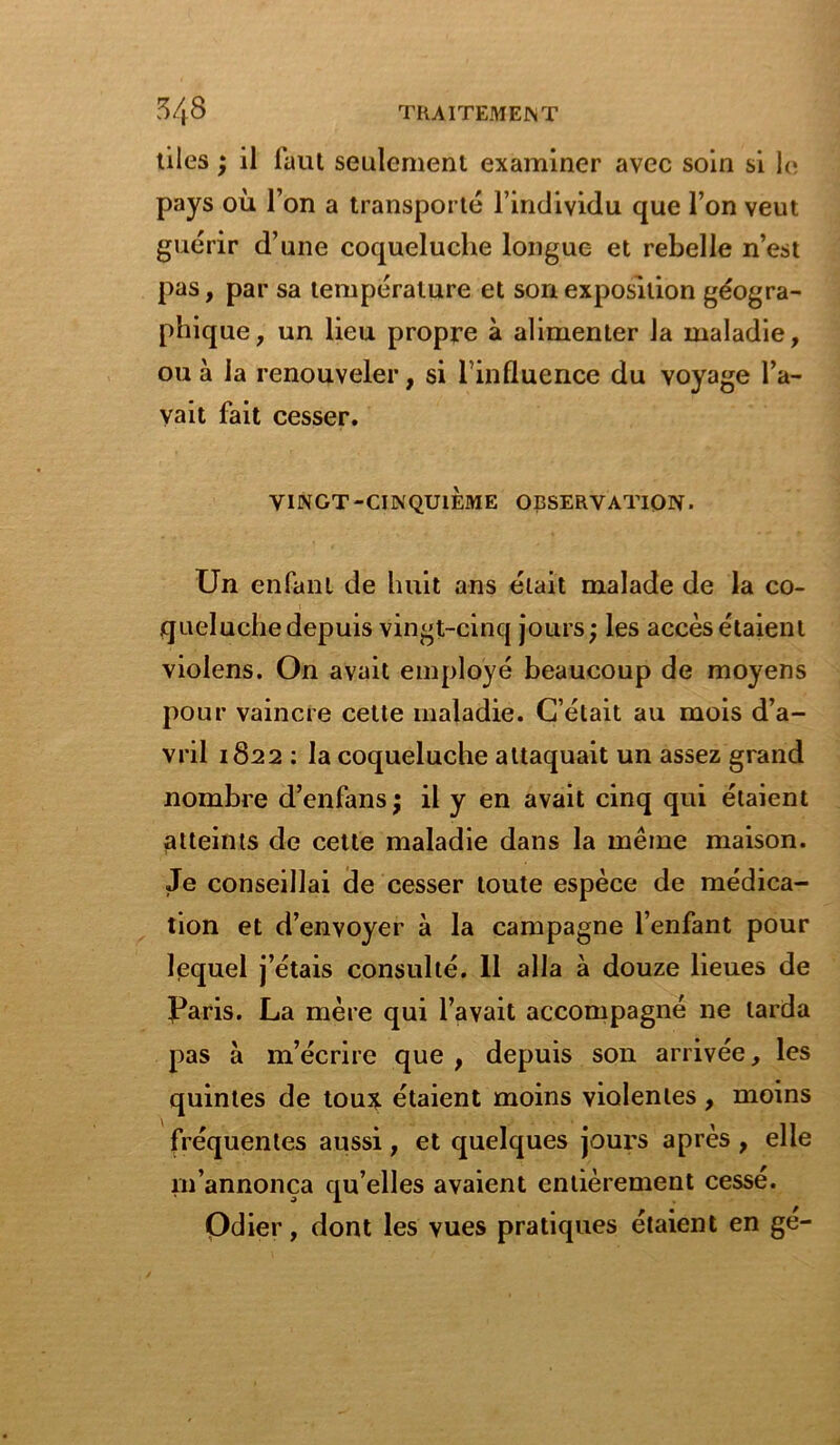 tiles ; il faut seulement examiner avec soin si le pays où l’on a transporté l’individu que l’on veut guérir d’une coqueluche longue et rebelle n’est pas, par sa température et son exposition géogra- phique, un lieu propre à alimenter la maladie, ou à la renouveler, si l’influence du voyage l’a- vait fait cesser. VINGT-CINQUIÈME OBSERVATION. Un enfant de huit ans était malade de la co- queluche depuis vingt-cinq jours; les accès étaient violens. On avait employé beaucoup de moyens pour vaincre celte maladie. C’était au mois d’a- vril 1822 : la coqueluche attaquait un assez grand nombre d’enfans; il y en avait cinq qui étaient atteints de cette maladie dans la même maison. Je conseillai de cesser toute espèce de médica- tion et d’envoyer à la campagne l’enfant pour lequel j’étais consulté. 11 alla à douze lieues de Paris. La mère qui l’avait accompagné ne larda pas à m’écrire que , depuis son arrivée, les quintes de toux étaient moins violentes , moins fréquentes aussi, et quelques jours après , elle m’annonça qu’elles avaient entièrement cessé. Odier, dont les vues pratiques étaient en ge-