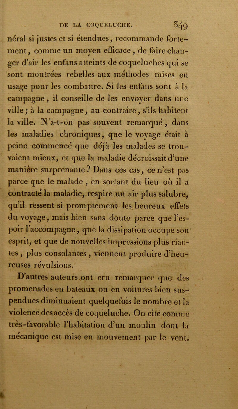 néral si justes et si étendues, recommande forte- ment , comme un moyen efficace, de faire chan- ger d’air les enfans atteints de coqueluches qui se sont montrées rebelles aux méthodes mises en usage pour les combattre. Si les enfans sont à la campagne, il conseille de les envoyer dans une ville; à la campagne, au contraire, s’ils habitent la ville. N’a-l-on pas souvent remarqué , dans les maladies chroniques, que le voyage était à peine commencé que déjà les malades se trou- vaient mieux, et que la maladie décroissait d’une manière surprenante? Dans ces cas, ce n’est pas parce que le malade , en sortant du lieu où il a contracté la maladie, respire un air plus salubre, qu’il ressent si promptement les heureux effets du voyage, mais bien sans doute parce que l’es- poir l’accompagne, que la dissipation occupe son esprit, et que de nouvelles impressions plus rian- tes , plus consolantes, viennent produire d’heu- reuses révulsions. D’autres auteurs ont cru remarquer que des promenades en bateaux ou en voilures bien sus- pendues diminuaient quelquefois le nombre et la violence desaccès de coqueluche. On cite comme très-favorable l’habitation d’un moulin dont la mécanique est mise en mouvement par le vent.