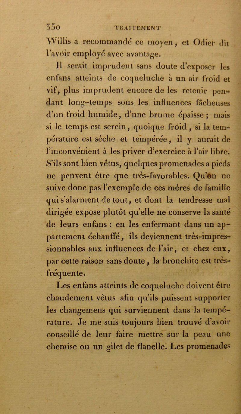 Willis a recommandé ce moyen, et Odier dit l’avôir employé avec avantage. Il serait imprudent sans doute d’exposer les enfans atteints de coqueluche à un air froid et vif, plus imprudent encore de les retenir pen- dant long-temps sous les influences fâcheuses d’un froid humide, d’une brume épaisse; mais si le temps est serein, quoique froid, si la tem- pérature est sèche et tempérée, il y aurait de l’inconvénient à les priver d’exercice à l’air libre. S’ils sont bien vêtus, quelques promenades a pieds ne peuvent être que très-favorables. Qu’on ne suive donc pas l’exemple de ces mères de famille qui s’alarment de tout, et dont la tendresse mal dirigée expose plutôt quelle ne conserve la santé de leurs enfans : en les enfermant dans un ap- partement échauffé, ils deviennent très-impres- sionnables aux influences de l’air, et chez eux, par cette raison sans doute, la bronchite est très- fréquente. Les enfans atteints de coqueluche doivent être chaudement vêtus afin qu’ils puissent supporter les changemens qui surviennent dans la tempé- rature. Je me suis toujours bien trouvé d’avoir conseillé de leur faire mettre sur la peau une chemise ou un gilet de flanelle. Les promenades