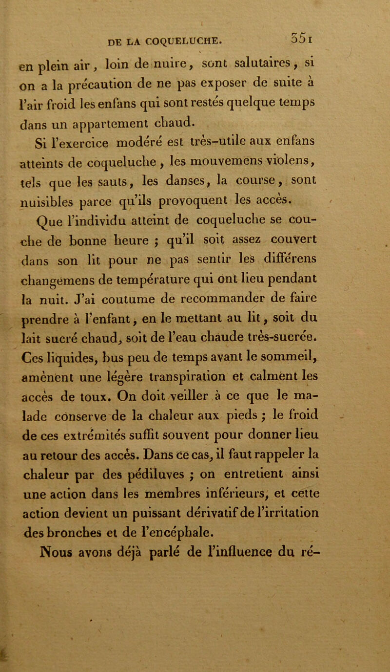 I DE LA COQUELUCHE. 55I en plein air, loin de nuire, sont salutaires, si on a la précaution de ne pas exposer de suite à l’air froid les enfans qui sont restés quelque temps dans un appartement chaud. Si l’exercice modéré est très-utile aux enfans atteints de coqueluche , les mouvemens violens, tels que les sauts, les danses, la course, sont nuisibles parce qu’ils provoquent les accès. Que l’individu atteint de coqueluche se cou- che de bonne heure ; qu’il soit assez couvert dans son lit pour ne pas sentir les différens changemens de température qui ont lieu pendant la nuit. J’ai coutume de recommander de faire prendre à l’enfant, en le mettant au lit, soit du lait sucré chaud, soit de l’eau chaude très-sucrée. Ces liquides, bus peu de temps avant le sommeil, amènent une légère transpiration et calment les accès de toux. On doit veiller à ce que le ma- lade conserve de la chaleur aux pieds ; le froid de ces extrémités suffit souvent pour donner lieu au retour des accès. Dans ce cas, il faut rappeler la chaleur par des pédiluves ; on entretient ainsi une action dans les membres inférieurs, et cette action devient un puissant dérivatif de l’irritation des bronches et de l’encéphale. Nous avons déjà parlé de l’influence du ré-