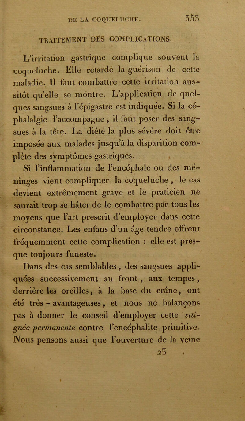 555 TRAITEMENT DES COMPLICATIONS. L’irritation gastrique complique souvent la coqueluche. Elle retarde la guérison de celte maladie. Il faut combattre cette irritation aus- sitôt quelle se montre. L’application de quel- ques sangsues à l’épigastre est indiquée. Si la cé- phalalgie l’accompagne, il faut poser des sang- sues à la tête. La diète la plus sévère doit être imposée aux malades jusqu’à la disparition com- plète des symptômes gastriques. , Si l’inflammation de l’encéphale ou des mé- ninges vient compliquer la coqueluche , le cas devient extrêmement grave et le praticien ne saurait trop se hâter de le combattre par tous les moyens que l’art prescrit d’employer dans cette circonstance. Les enfans d’un âge tendre offrent fréquemment cette complication : elle est pres- que toujours funeste. Dans des cas semblables, des sangsues appli- quées successivement au front , aux tempes, derrière les oreilles, à la base du crâne, ont été très - avantageuses, et nous ne balançons pas à donner le conseil d’employer cette sai- gnée permanente contre l’encéphalite primitive. Nous pensons aussi que l’ouverture de la veine 25