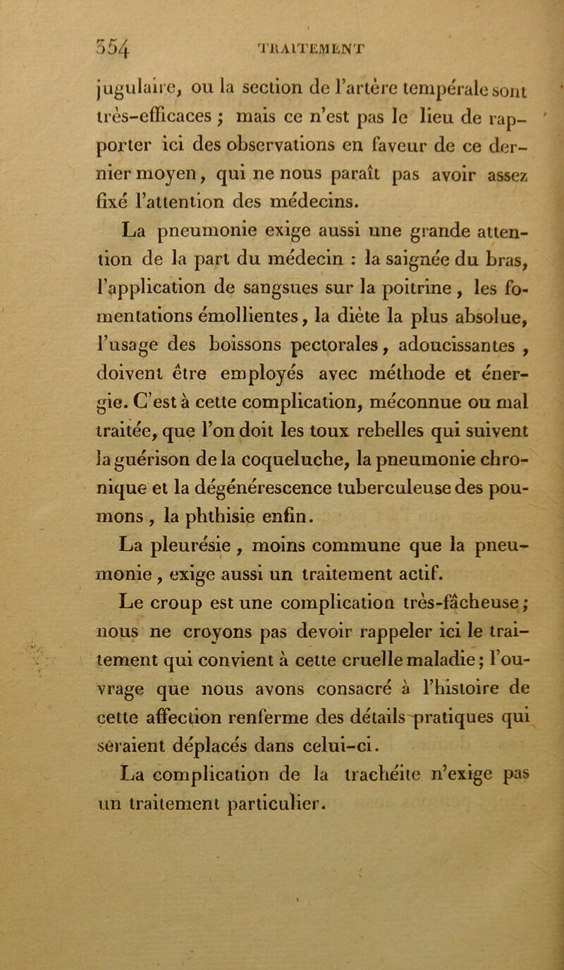 jugulaire, ou la section de l’artère tempéralesont très-efficaces ; mais ce n’est pas le lieu de rap- porter ici des observations en faveur de ce der- nier moyen, qui ne nous paraît pas avoir assez fixé l’attention des médecins. La pneumonie exige aussi une grande atten- tion de la part du médecin : la saignée du bras, l’application de sangsues sur la poitrine , les fo- mentations émollientes, la diète la plus absolue, l’usage des boissons pectorales, adoucissantes , doivent être employés avec méthode et éner- gie. C’est à cette complication, méconnue ou mal traitée, que l’on doit les toux rebelles qui suivent la guérison delà coqueluche, la pneumonie chro- nique et la dégénérescence tuberculeuse des pou- mons , la phthisie enfin. La pleurésie, moins commune que la pneu- monie , exige aussi un traitement actif. Le croup est une complication très-fâcheuse; nous ne croyons pas devoir rappeler ici le trai- tement qui convient à cette cruelle maladie; l’ou- vrage que nous avons consacré à l’histoire de cette affection renferme des détails pratiques qui seraient déplacés dans celui-ci. La complication de la trachéite n’exige pas un traitement particulier.