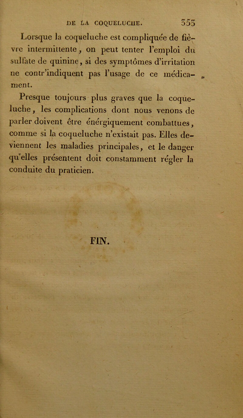 Lorsque la coqueluche est compliquée de fiè- vre intermittente, on peut tenter l’emploi du sulfate de quinine, si des symptômes d’irritation ne contr’indiquent pas l’usage de ce me'dica- „ luche, les complications dont nous venons de parler doivent ctre énergiquement combattues, comme si la coqueluche n’existait pas. Elles de- viennent les maladies principales, et le danger quelles présentent doit constamment régler la conduite du praticien. ment Presque toujours plus graves que la coque FIN i