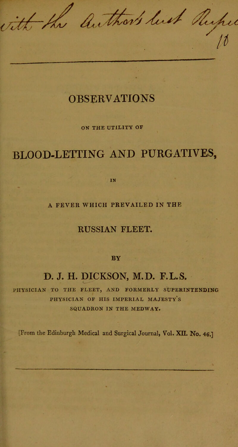 OBSERVATIONS ON THE UTILITY OF BLOOD-LETTING AND PURGATIVES, IN A FEVER WHICH PREVAILED IN THE RUSSIAN FLEET. BY D. J. H. DICKSON, M.D. F.L.S. PHYSICIAN TO THE FLEET, AND FORMERLY SUPERINTENDING PHYSICIAN OF HIS IMPERIAL MAJESTY’S SQUADRON IN THE MEDWAY. [From the Edinburgh Medical and Surgical Journal, Vol. XII. No. 46.]