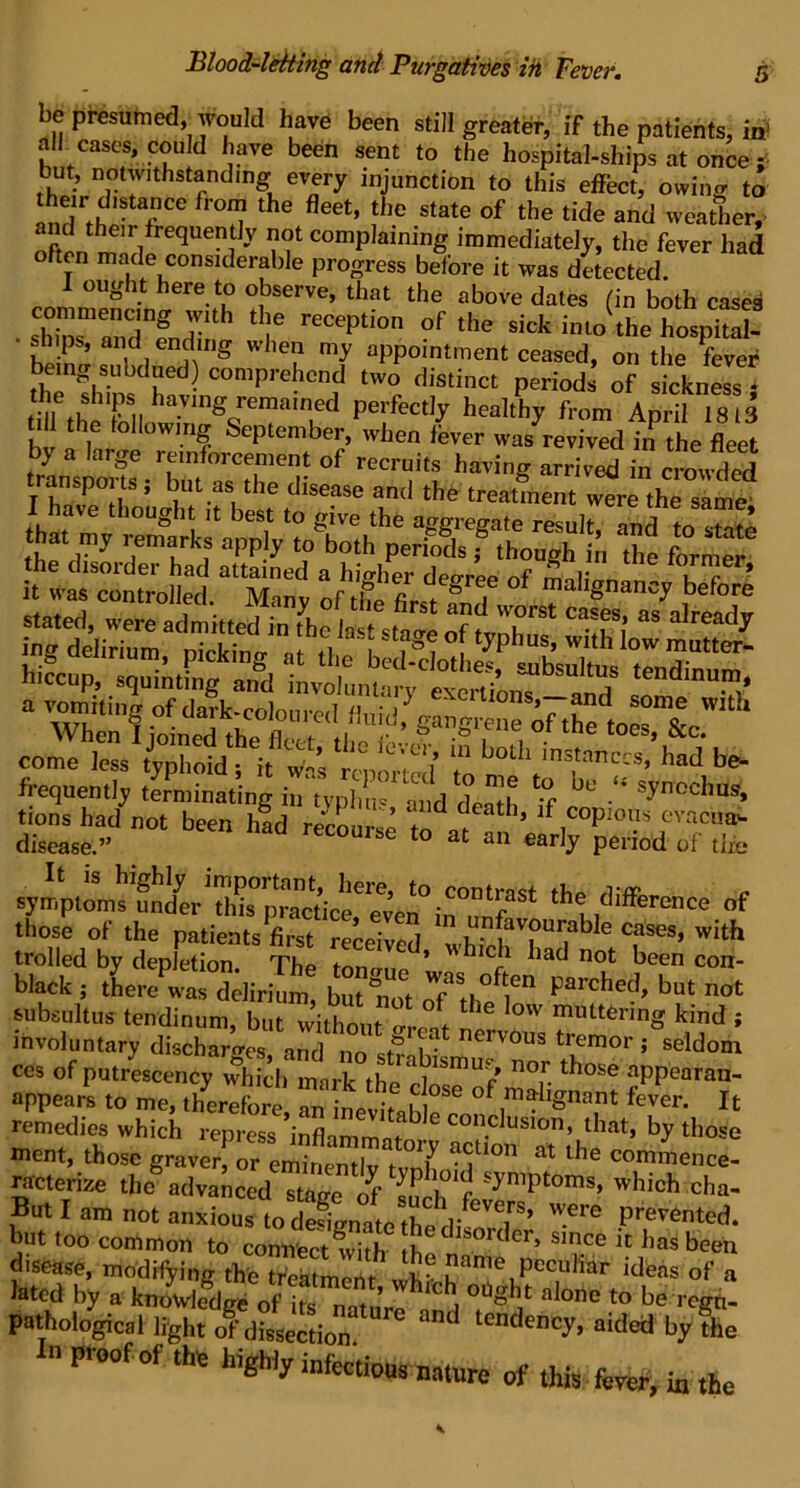 be presumed, would have been still greater, if the patients, in! all cases, could have been sent to the hospital-ships at once g* but, notwithstanding every injunction to this effect, owing to andFfh'• f CC tHe fleCt’ fhe State of the tide and weather,- and their frequently not complaining immediately, the fever had often made considerable progress before it was detected. 1 ought here to observe, that the above dates fin both cases shhiTlnT5 rltH UIe recePtion of the sick into the hospital- hp/n ’ ,d endmS whef my appointment ceased, on the fever being subdued) comprehend two distinct periods of sickness ; the ships having remametl perfectly healthy from April 1813 till the following September, when fever was revivedfn the fleet by a large reinforcement of recruits having arrived in cmwded anspoits ; but as the disease and the treatment were the same' I have thought it best to give the aggregate result, and to 3 hat my remarks apply to both periods ; though in the formed the disoidei had attained a higher decrrpp mol’ , c * it was controlled. Many of tfe first® d “al'gnancy before “ both instances,'had be. frequently terminating in typhu« and death if U° ■** synochus» tions had not been had recourse to 1 ’ lf.coPlol}s cvacua’- disease.” recourse to at an early period of the the difference of thoi of the patients first^reedved “«• with trolled by depletion Thp inn * r lad no^ keen con- black j there was ddirium b°? n“ot of IS ? parched’ but not aibsultus tendinum, but withnnt „ .  ‘OW multering kind j involuntary discharo-es and “'j1?1 nerv0l,s tremor ; seldom ces of putrescency which mark the r]1MnUf n°r th°Se aPP'earan“ appears to me, therefore 2inevif»W °f W. It remedies which repress ’inflammof ^ COn.clusion> that» by those ment, those graver! or eminentlv °Y a?10n at lhe c°mmence- racterize the advanced stage of In syniPtoms» which cha- But I am riot anxious to d^^^et^pY^/eVe^^S, were Panted, but too common to connect fvithhder> smee it has been disease, modifying the tfcatmenr I ? ame peculiar ideas of a Jated by a alone to be re*! pathological light of dissection. tendency> aidet* by the P eofof the highly infectious nature of this fever, ia the