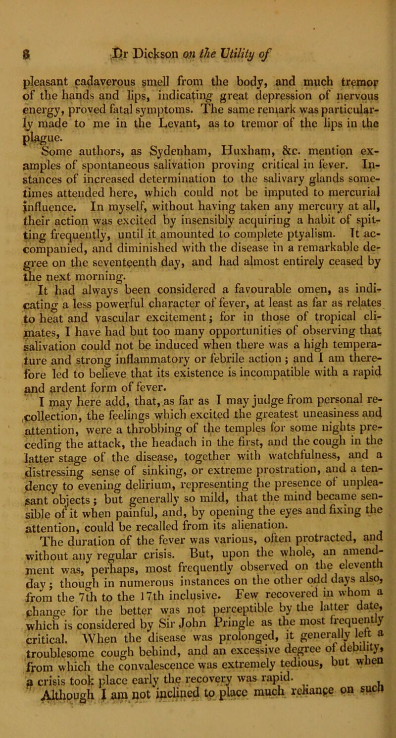 pleasant cadaverous smell from the body, and much tremor of the hands and lips, indicating great depression of nervous energy, proved fatal symptoms. The same remark was particular- ly made to me in the Levant, as to tremor of the lips in the plague. Some authors, as Sydenham, Huxham, &c. mention ex- amples of spontaneous salivation proving critical in fever. In- stances of increased determination to the salivary glands some- times attended here, which could not be imputed to mercurial Influence. In myself, without having taken any mercury at all, their action was excited by insensibly acquiring a habit of spit- ting frequently, until it amounted to complete ptyalism. It ac- companied, and diminished with the disease in a remarkable de- gree on the seventeenth day, and had almost entirely ceased by the next morning. It had always been considered a favourable omen, as indir eating a less powerful character of fever, at least as far as relates to heat and vascular excitement; for in those of tropical cli- mates, I have had but too many opportunities of observing that salivation could not be induced when there was a high tempera- ture and strong inflammatory or febrile action ; and I am there- fore led to believe that its existence is incompatible with a rapid and ardent form of fever. I may here add, that, as far as I may judge from personal re- collection, the feelings which excited the greatest uneasiness and attention, were a throbbing of the temples for some nights pre- ceding the attack, the headach in the first, and the cough in the latter stage of the disease, together with watchfulness, and a distressing sense of sinking, or extreme prostration, and a ten- dency to evening delirium, representing the presence oi unplea- sant objects ; but generally so mild, that the mind became sen- sible of it when painful, and, by opening the eyes and fixing the attention, could be recalled from its alienation. The duration of the fever was various, oiten protracted, and without any regular crisis. But, upon the whole, an amend- ment was, perhaps, most frequently observed on the eleventh day ; though in numerous instances on the other odd days also, from the 7th to the 17th inclusive. Few recovered in whom a change for the better was not perceptible by the latter date, which is considered by Sir John Pringle as the most frequently critical. When the disease was prolonged, it generally left a troublesome cough behind, and an excessive degree of debility, from which the convalescence was extremely tedious, but when a crisis tool; place early the recovery was rapid. Although I am not inclined to place much rehanpe on suen