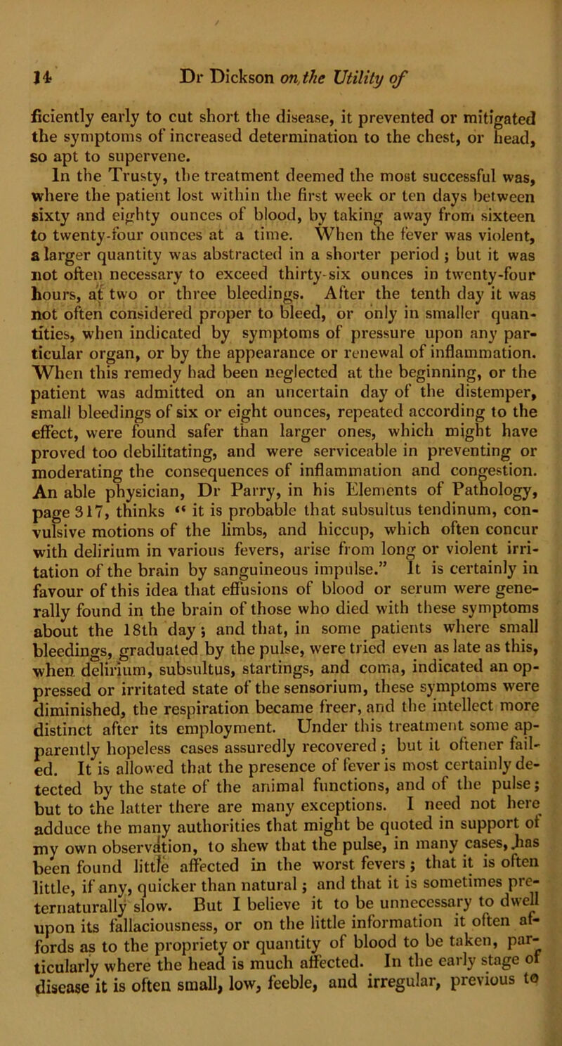 ficiently early to cut short the disease, it prevented or mitigated the symptoms of increased determination to the chest, or head, so apt to supervene. In the Trusty, the treatment deemed the most successful was, where the patient lost within the first week or ten days between sixty and eighty ounces of blood, by taking away from sixteen to twenty-four ounces at a time. When the fever was violent, a larger quantity was abstracted in a shorter period ; but it was not often necessary to exceed thirty-six ounces in twenty-four hours, at two or three bleedings. After the tenth day it was not often considered proper to bleed, or only in smaller quan- tities, when indicated by symptoms of pressure upon any par- ticular organ, or by the appearance or renewal of inflammation. When this remedy had been neglected at the beginning, or the patient was admitted on an uncertain day of the distemper, small bleedings of six or eight ounces, repeated according to the effect, were found safer than larger ones, which might have proved too debilitating, and were serviceable in preventing or moderating the consequences of inflammation and congestion. An able physician, Dr Parry, in his Elements of Pathology, page 317, thinks “ it is probable that subsultus tendinum, con- vulsive motions of the limbs, and hiccup, which often concur with delirium in various fevers, arise from long or violent irri- tation of the brain by sanguineous impulse.” It is certainly in favour of this idea that effusions of blood or serum were gene- rally found in the brain of those who died with these symptoms about the 18th day; and that, in some patients where small bleedings, graduated by the pulse, were tried even as late as this, when delirium, subsultus, startings, and coma, indicated an op- pressed or irritated state of the sensorium, these symptoms were diminished, the respiration became freer, and the intellect more distinct after its employment. Under this treatment some ap- parently hopeless cases assuredly recovered ; but it oftener fail- ed. It is allowed that the presence of fever is most certainly de- tected by the state of the animal functions, and of the pulse; but to the latter there are many exceptions. I need not here adduce the many authorities that might be quoted in support of my own observation, to shew that the pulse, in many cases, .has been found little affected in the worst fevers; that it is often little, if any, quicker than natural; and that it is sometimes pre- ternaturally slow. But I believe it to be unnecessary to dwell upon its fallaciousness, or on the little information it often af- fords as to the propriety or quantity of blood to be taken, par- ticularly where the head is much affected. In the early stage of disease it is often small, low, feeble, and irregular, previous to