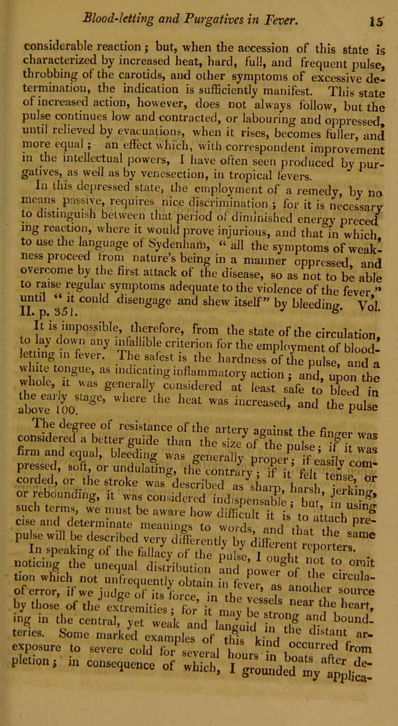 considerable reaction ; but, when the accession of this state is characterized by increased heat, hard, full, and frequent pulse, throbbing of the carotids, and other symptoms of excessive de- termination, the indication is sufficiently manifest. This state of increased action, however, does not always follow, but the pulse continues low and contracted, or labouring and oppressed until relieved by evacuations, when it rises, becomes fuller, and more equal ; an effect which, with correspondent improvement in the intellectual powers, I have often seen produced by pur- gatives, as well as by venesection, in tropical fevers. In this depressed state, the employment of a remedy, by no means passive, requires nice discrimination ; for it is necessary to distinguish between that period of diminished energy preced mg reaction, where it would prove injurious, and that°in which to use the language of Sydenham, « all the symptoms of weakl ness proceed from nature’s being in a manner oppressed, and overcome by the first attack of the disease, so as not to be able to raise regular symptoms adequate to the violence of the fever ” I? p aVf C°Uld clise'i»a£e and shew itself” by bleeding. V0*l. It is impossible, therefore, from the state of the circulation to lay down any infallible criterion for the employment of blood- letting in fever. The safest is the hardness of the pulse, and a white tongue, as indicating inflammatory action ; and, upon the whole, it was generally considered at least safe to Weed in love'l oo! SC’ W 'ere ‘he heat Was i,lcreas«l. md the pulse The degree of resistance of the arterv ao-aW thn “rm u„T' “ IT;' grde thn th0 ““ puke- 7it wS pressed, \ or corded, or the stroke was described as sham wit, T’ or rebounding, it was considered indispensable 1 bat’ i™?' such terms, wn mnet 1 _ , . ’ dl,'j m usm or such terms, £ ^n^Z^SStt cise and determinate meanings to words and thaf »pC pt 1 In speaking „f the fallacy of the puffe,i ouHlt ■, , - . notteng the unequal distribution ‘and powe/ol the cL°,d tion which not unfrequently obtain in fev^r, as another « 3~ of error, if we judge of its fbree in tU 1 anothei source by those of the extremities • fbr if m C ,VCSSe s near t,le heart, ing in the central, yet weak and languW iHlfe dl.t b,JUnd' ikindc pletion ; in consequence of