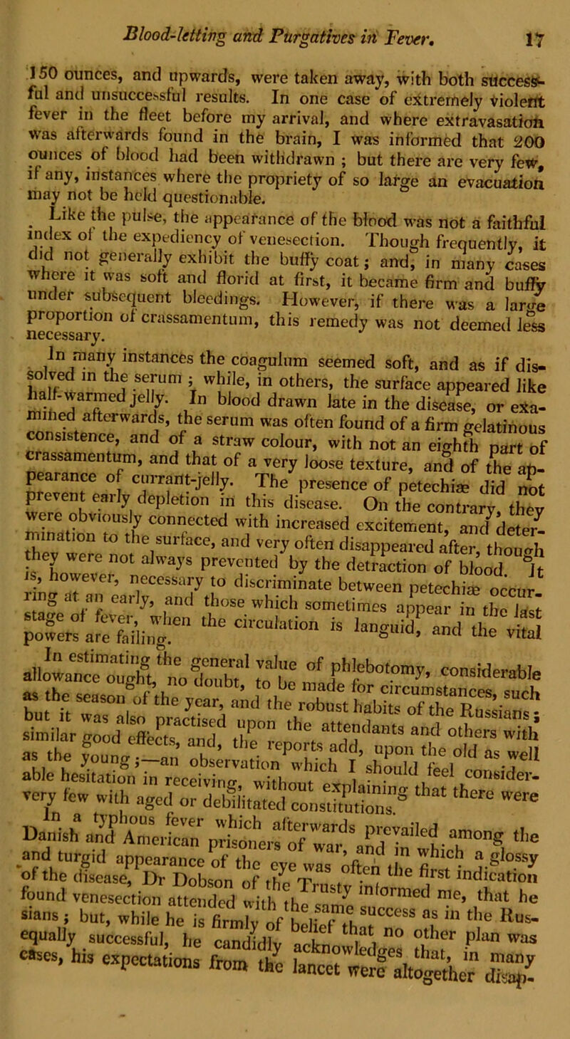 150 ounces, and upwards, were taken away, with both success- ful and unsuccessful results. In one case of extremely violent fever in the fleet before my arrival, and where extravasation was afterwards found in the brain, I was informed that 200 ounces of blood had been withdrawn ; but there are very few, if any, instances where the propriety of so lafce an evacuation may not be held questionable. . Jlke \het Puii;e’ the appearance of the blood was not a faithful index of the expediency of venesection. Though frequently, it did not generally exhibit the huffy coat; and, in many cases w eie it was soft and florid at first, it became firm and buflfy under subsequent bleedings. However, if there was a lar4 proportion of crassamentum, this remedy was not deemed less necessary. In many instances the coagulum seemed soft, and as if dis- solved in the serum : while, in others, the surfhee appeared like -warmed jelly. In biood drawn late in the disease, or e*a- mined afterwards, the serum was often found of a firm gelatinous consistence, and of a straw colour, with not an eighfh part of crassamentum, and that of a very loose texture, and of the an- P« ° C1;™nt-je%- The presence of petechim did not prevent eaily depletion in this disease. On the contrarv thev were obv.ously connected with increased excitement, an/deter- mination to the surface, and very often disappeared after, though they were not always prevented by the detraction of blood &Jt is, however, necessary to discriminate between petechim occur img at an early, and those which sometimes appear in the la t the C“ * languid^ and the vital aii«»tm::&?irbT’ ssof ph'ebo,°”>y- Simil XPutdd Z° r the, attLnd”t3 and °th“ S ablehe&atio®Inrtc^iT\ shodtll,'eel very few with aged or defeated conscious”® ‘ *ere 'ere w r fo7zd:v:rnl ■ ar* *• and turgid appearance of the eye was ofteh the fi™; ,rg °SSy of the disease. Dr Dobson of the Tma ■ t 1 , IncJnation found venesection attended with th ^ m ormed that he sians ; but, while he Ts toh rf'fcSlS?CCeSS « Kns- equally successful, he candidly icknn l n° °,‘her Plan was -s, his expectations frTt ^