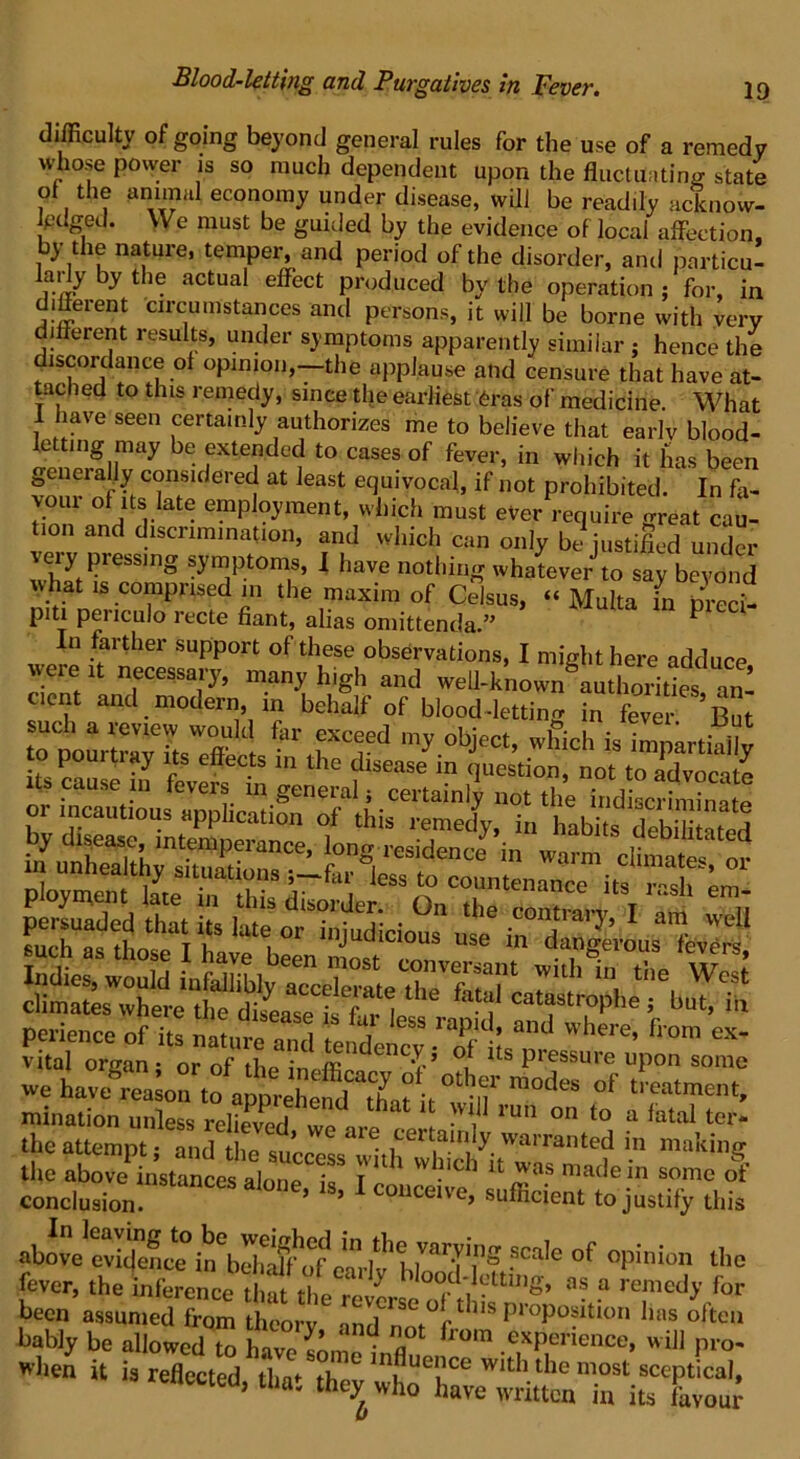 difficulty of going beyond general rules for the use of a remedy whose power is so much dependent upon the fluctuating state ot the annual economy under disease, will be readily acknow- ledged. We must be guided by the evidence of local affection, by the nature, temper, and period of the disorder, and particu- larly by the actual effect produced by the operation ; for, in different circumstances and persons, it will be borne with very different results, under symptoms apparently similar ; hence the discordance of opinion,-the applause and censure that have at- tached to this remedy, since the earliest eras of medicine. What have seen certainly authorizes me to believe that earlv blood- letting may be extended to cases of fever, in which it has been generally considered at least equivocal, if not prohibited. In fa- don’and r e emP%raent» W^ch must ever require great cau- tion and discrimination, and which can only be justified under veiy pressing symptoms, I have nothing whatever to say beyond what is comprised in the maxim of Celsus, “ Multa in preci- piti periculo recte fiant, alias omittenda.” P In farther support of these observations, I might here adduce rW U nfCessap'’ m.an>' hlgh and well-known authorities, an- cient and modern in behalf of blood-letting in fever But tSrPourlrIv ifsWeff t ^ f T* obJect’ which is impartially P P effects in the disease in question, not to advocate its cause in fevers in general; certainly not the indiscriminate by disease°^n^^nerti0n f ** “ Habffs S3 Sis s: sz&g ** ra” * -ts aria usir^ s climates where the ZSTu fat“' fpphe; but, i„ perience of its , ess raP,d' and where, from ex- vital or^n or of 5 °! i,S pKssure “P° «*™ we havegL^rapp^fd^afittr ^ °f 'TT*’ mination unless relievnrl f W1,J1 run on to a fatal ter- the attempt- andthesf.L ^ ?ert™l}y. warranted in making the above instances alone If t K 1 W *’as made in some of conclusion. 1S’ 1 COUCeive> suffici^t to justify this fever, the infercnee t a t £‘=“rIy Wood ]yttiIlg, „ a remedy for been assumed from thcorv n„aCrS0,°r thls P‘°Position lias often bably be allowed to h™ * T from ^rience, will pro- when it is reXcted iwT° In,f,Ue',lce wi* the most sceptical, reflected, that they who have written in its fevoul