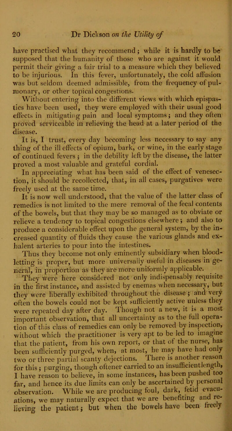 have practised what they recommend; while it is hardly to be supposed that the humanity of those who are against it would permit their giving a fair trial to a measure which they believed to be injurious. In this fever, unfortunately, the cold affusion was but seldom deemed admissible, from the frequency of pul- monary, or other topical congestions. Without entering into the different views with which epispas- tics have been used, they were employed with their usual good effects in mitigating pain and local symptoms; and they often proved serviceable in relieving the head at a later period of the disease. It is, I trust, every day becoming less necessary to say any thing of the ill effects of opium, bark, or wine, in the early stage of continued fevers ; in the debility left by the disease, the latter proved a most valuable and grateful cordial. In appreciating what has been said of the effect of venesec- tion, it shoidd be recollected, that, in all cases, purgatives were freely used at the same time. It is now well understood, that the value of the latter class of remedies is not limited to the mere removal of the fecal contents of the bowels, but that they may be so managed as to obviate or relieve a tendency to topical congestions elsewhere; and also to produce a considerable effect upon the general system, by the in- creased quantity of fluids they cause the various glands and ex- halent arteries to pour into the intestines. Thus they become not only eminently subsidiary when blood- letting is proper, but more universally useful in diseases in ge- neral, in proportion as they are more uniformly applicable. They were here considered not only indispensably requisite in the first instance, and assisted by enemas when necessary, but they were liberally exhibited throughout the disease ; and very often the bowels could not be kept sufficiently active unless they were repeated day after day. T. hough not a new, it is a most important observation, that all uncertainty as to the full opera- tion of this class of remedies can only be removed by inspection, without which the practitioner is very apt to be led to imagine that the patient, from his own report, or that of the nurse, has been sufficiently purged, when, at most, he may have had only two or three partial scanty dejections. There is another reason for this ; purging, though oftener carried to an insufficient length, I have reason to believe, in some instances, has been pushed too far, and hence its due limits can only be ascertained by personal observation. While we are producing foul, dark, fetid evacu- ations, we may naturally expect that we are benefiting and re- lieving the patient j but when the bowels have been freely