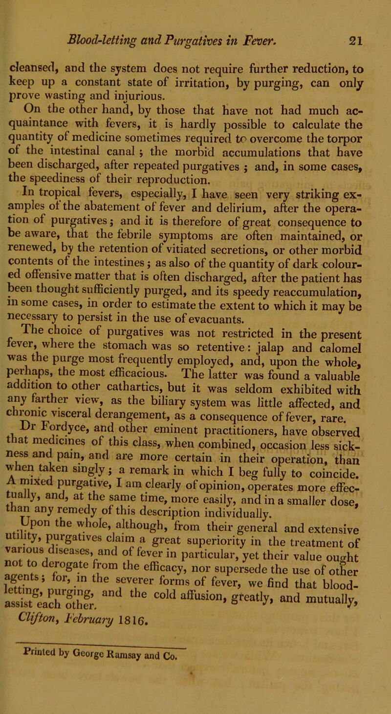 cleansed, and the system does not require further reduction, to keep up a constant state of irritation, by purging, can only prove wasting and injurious. On the other hand, by those that have not had much ac- quaintance with fevers, it is hardly possible to calculate the quantity of medicine sometimes required overcome the torpor of the intestinal canal ; the morbid accumulations that have been discharged, after repeated purgatives ; and, in some cases, the speediness of their reproduction. In tropical fevers, especially, I have seen very striking ex- amples ot the abatement of fever and delirium, after the opera- tion of purgatives; and it is therefore of great consequence to be aware, that the febrile symptoms are often maintained, or renewed, by the retention of vitiated secretions, or other morbid contents of the intestines; as also of the quantity of dark colour- ed offensive matter that is often discharged, after the patient has been thought sufficiently purged, and its speedy reaccumulation, in some cases, in order to estimate the extent to which it may be necessary to persist in the use ofevacuants. The choice of purgatives was not restricted in the present fever, where the stomach was so retentive: jalap and calomel was the purge most frequently employed, and, upon the whole, peihaps, the most efficacious. The latter was found a valuable addition to other cathartics, but it was seldom exhibited with any farther view, as the biliary system was little affected, and chiomc visceral derangement, as a consequence of fever, rare. Dr Fordyce, and other eminent practitioners, have observed t iat medicines of this class, when combined, occasion less sick- ness and pain, and are more certain in their operation, than when taken singly; a remark in which I beg fully to coincide. A mixed purgative, I am clearly of opinion, operates more effec- tually, and, at the same time, more easily, and in a smaller dose, than any remedy of this description individually. pon the whole, although, from their general and extensive utility, purgatives claim a great superiority in the treatment of various diseases, and of fever in particular, yet their value ought to derogate from the efficacy, nor supersede the use of other iff5 °r’.in the fveLrer forms of fever, we find that blood- SMSS. ““ the “-.greatly, and mutually, Clifton, February 1816. Printed by George Ramsay and Co.