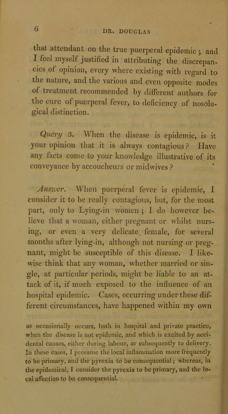 DR. DOUGLAS that attendant on the true puerperal epidemic ; and I feel myself justified in attributing the discrepan- cies of opinion, every where existing with regard to the nature, and the various and even opposite modes of treatment recommended by different authors for the cure of puerperal fever, to deficiency of nosolo- gical distinction. Query 3. When the disease is epidemic, is it your opinion that it is always contagious ? Have any facts come to your knowledge illustrative of its conveyance by accoucheurs or mid wives ? Answer. When puerperal fever is epidemic, I consider it to be really contagious, but, for the most part, only to Lying-in women ; I do however be- lieve that a woman, either pregnant or whilst nurs- ing, or even a very delicate, female, for several months after lying-in, although not nursing or preg- nant, might be susceptible of this disease. I like- wise think that any woman, whether married or sin- gle, at particular periods, might be liable to an at- tack of it, if much exposed to the influence of an hospital epidemic. Cases, occurring under these dif- ferent circumstances, have happened within my own as occasionally occurs, both in hospital and private practice, when the disease is not epidemic, and which is excited by acci- dental causes, either during labour, or subsequently to delivery. In these cases, I presume the local inflammation more frequently to be primary, and the pyrexia to be consequential; whereas, in the epidemical, I consider the pyrexia to be primary, and the lo- cal affection to be consequential.
