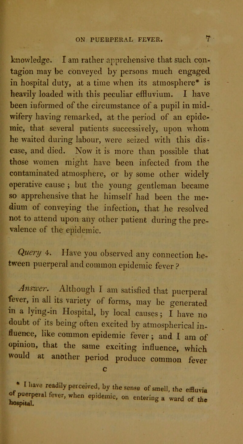 knowledge. I am rather apprehensive that such con- tagion may be conveyed by persons much engaged in hospital duty, at a time when its atmosphere* is heavily loaded with this peculiar effluvium. I have been informed of the circumstance of a pupil in mid- wifery having remarked, at the period of an epide- mic, that several patients successively, upon whom he waited during labour, were seized with this dis- ease, and died. Now it is more than possible that those women might have been infected from the contaminated atmosphere, or by some other widely operative cause ; but the young gentleman became so apprehensive that he himself had been the me- dium of conveying the infection, that he resolved not to attend upon any other patient during the pre- valence of the epidemic. Query 4. Have you observed any connection be- tween puerperal and common epidemic fever ? Answer. Although I am satisfied that puerperal fever, in all its variety of forms, may be generated in a lying-in Hospital, by local causes; I have no doubt of its being often excited by atmospherical in- fluence, like common epidemic fever; and I am of opinion, that the same exciting influence, which would at another period produce common fever c * 1 have ^adily perceived, by the sense of smell, the effluvia ot puerperal fever, when epidemic, on entering a ward of the