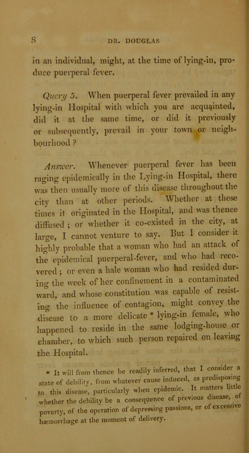 in an individual, might, at the time of lying-in, pro- duce puerperal fever. Query 5. When puerperal fever prevailed in any lying-in Hospital with which you are acquainted, did it at the same time, or did it previously or subsequently, prevail in your town or neigh- bourhood ? Answer. Whenever puerperal fever has been raging epidemically in the Lying-in Hospital, theie was then usually more of this disease throughout the city than at other periods. Whether at these times it originated in the Hospital, and was thence diffused; or whether it co-existed in the city, at large, I cannot venture to say. But 1 consider it highly probable that a woman who had an attack of the epidemical puerperal-fever, and who had reco- vered ; or even a hale woman who had resided din- ing the week of her confinement in a contaminated ward, and whose constitution was capable of resist- ing the influence of contagion, might convey the disease to a more delicate * lying-in female, who happened to reside in the same lodging-house or chamber, to which such person repaired on leaving the Hospital. * It will from thence be readily inferred, that I consider a state of debilitv, from whatever cause induced, as predisposing to this disease, particularly when epidemic. It matters little whether the debility be a consequence of previous disease, o poverty, of the operation of depressing passions, or of excessive haemorrhage at the moment of delivery.