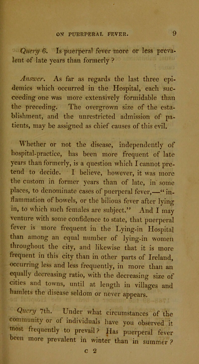 Query 6. Is puerperal fever more or less preva- lent of late years than formerly ? Answer. As far as regards the last three epi- demics which occurred in the Hospital, each suc- ceeding one was more extensively formidable than the preceding. The overgrown size of the esta- blishment, and the unrestricted admission of pa- tients, may be assigned as chief causes of this evil. Whether or not the disease, independently of hospital-practice, has been more frequent of late years than formerly, is a question which I cannot pre- tend to decide. I believe, however, it was more the custom in former years than of late, in some places, to denominate cases of puerperal fever,—“ in- flammation of bowels, or the bilious fever after lying in, to which sucli females are subject.” And I may venture with some confidence to state, that puerperal fever is more frequent in the Lying-in Hospital than among an equal number of lying-in women throughout the city, and likewise that it is more frequent in this city than in other parts of Ireland, occurring less and less frequently, in more than an equally decreasing ratio, with the decreasing size of cities and towns, until at length in villages and hamlets the disease seldom or never appears. Query 7th. Under what circumstances of the community or of individuals have you observed it most frequently to prevail? Has puerperal fever been more prevalent in winter than in summer ? c 2