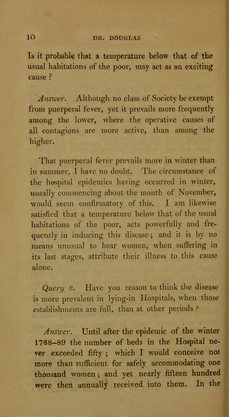 Is it probably that a temperature below that of the usual habitations of the poor, may act as an exciting cause ? Answer. Although no class of Society be exempt from puerperal fever, yet it prevails more frequently among the lower, where the operative causes of all contagions are more active, than among the higher. That puerperal fever prevails more in winter than in summer, I have no doubt. The circumstance of the hospital epidemics having occurred in winter, usually commencing about the month of November, would seem confirmatory of this. I am likewise satisfied that a temperature below that of the usual habitations of the poor, acts powerfully and fre- quently in inducing this disease; and it is by no means unusual to hear women, when suffering in its last stages, attribute their illness to this cause alone. Query 8. Have you reason to think the disease is more prevalent in lying-in Hospitals, when those establishments are full, than at other periods ? Answer. Until after the epidemic of the winter 1788-89 the number of beds in the Hospital ne- ver exceeded fifty ; which I would conceive not more than sufficient for safely accommodating one thousand women ; and yet nearly fifteen hundred were then annually received into them. In the