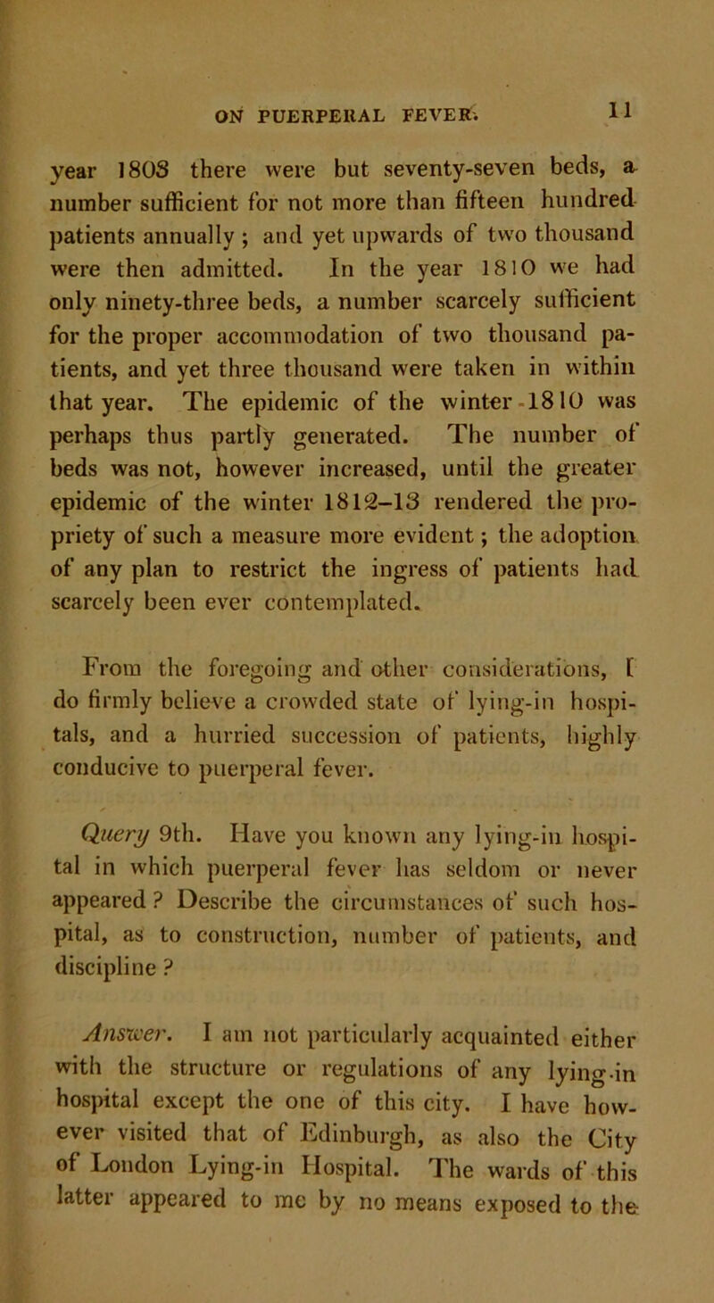 year 180S there were but seventy-seven beds, a number sufficient for not more than fifteen hundred patients annually ; and yet upwards of two thousand were then admitted. In the year 1810 we had only ninety-three beds, a number scarcely sufficient for the proper accommodation of two thousand pa- tients, and yet three thousand were taken in within that year. The epidemic of the winter-1810 was perhaps thus partly generated. The number of beds was not, however increased, until the greater epidemic of the winter 18112-13 rendered the pro- priety of such a measure more evident; the adoption of any plan to restrict the ingress of patients had scarcely been ever contemplated. From the foregoing and other considerations, l do firmly believe a crowded state of lying-in hospi- tals, and a hurried succession of patients, highly conducive to puerperal fever. Query 9th. Have you known any lying-in hospi- tal in which puerperal fever has seldom or never appeared ? Describe the circumstances of such hos- pital, as to construction, number of patients, and discipline ? Answer. I am not particularly acquainted either with the structure or regulations of any lying-in hospital except the one of this city. I have how- ever visited that of Edinburgh, as also the City of London Lying-in Hospital. The wards of this latter appeared to me by no means exposed to the