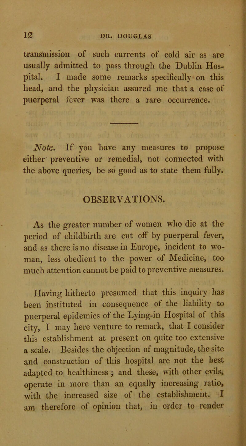 transmission of such currents of cold air as are usually admitted to pass through the Dublin Hos- pital. I made some remarks specifically on this head, and the physician assured me that a case of puerperal fever was there a rare occurrence. Note. If you have any measures to propose either preventive or remedial, not connected with the above queries, be so good as to state them fully. OBSERVATIONS. As the greater number of women who die at the period of childbirth are cut off' by puerperal fever, and as there is no disease in Europe, incident to wo- man, less obedient to the power of Medicine, too much attention cannot be paid to preventive measures. Having hitherto presumed that this inquiry has been instituted in consequence of the liability to puerperal epidemics of the Lying-in Hospital of this city, I may here venture to remark, that I consider this establishment at present on quite too extensive a scale. Besides the objection of magnitude, the site and construction of this hospital are not the best adapted to healthiness ; and these, with other evils, operate in more than an equally increasing ratio, with the increased size of the establishment. I am therefore of opinion that, in order to render