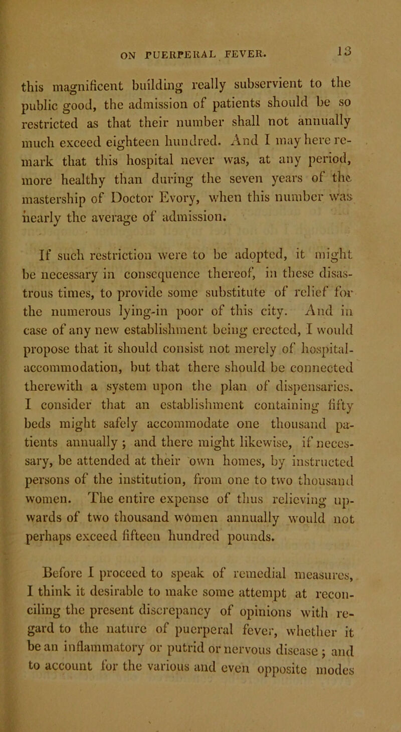 this magnificent building really subservient to the public good, the admission of patients should be so restricted as that their number shall not annually much exceed eighteen hundred. And I may here re- mark that this hospital never was, at any period, more healthy than during the seven years of the. mastership of Doctor Evory, when this number was nearly the average of admission. If such restriction were to be adopted, it might be necessary in consequence thereof, in these disas- trous times, to provide some substitute of relief for the numerous lying-in poor of this city. And in case of any new establishment being erected, I would propose that it should consist not merely of hospital- accommodation, but that there should be connected therewith a system upon the plan of dispensaries. I consider that an establishment containing fifty beds might safely accommodate one thousand pa- tients annually ; and there might likewise, if neces- sary, be attended at their own homes, by instructed persons of the institution, from one to two thousand women. The entire expense of thus relieving up- wards of two thousand women annually would not perhaps exceed fifteen hundred pounds. Before I proceed to speak of remedial measures, I think it desirable to make some attempt at recon- ciling the present discrepancy of opinions with re- gard to the nature of puerperal fever, whether it bean inflammatory or putrid or nervous disease; and to account for the various and even opposite modes