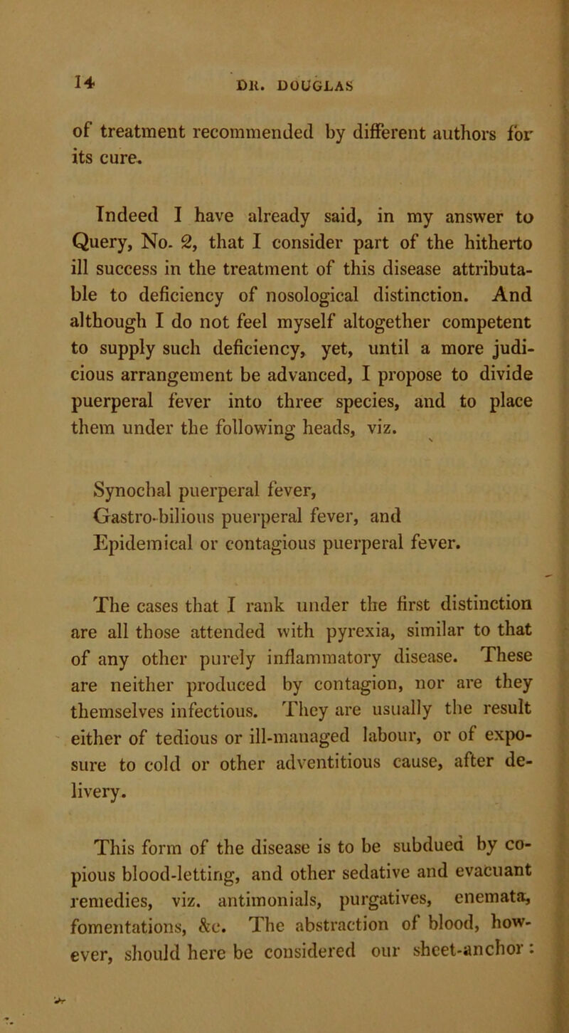 of treatment recommended by different authors for its cure. Indeed I have already said, in my answer to Query, No. 2, that I consider part of the hitherto ill success in the treatment of this disease attributa- ble to deficiency of nosological distinction. And although I do not feel myself altogether competent to supply such deficiency, yet, until a more judi- cious arrangement be advanced, I propose to divide puerperal fever into three species, and to place them under the following heads, viz. Synochal puerperal fever, Gastro-bilious puerperal fever, and Epidemical or contagious puerperal fever. The cases that I rank under the first distinction are all those attended with pyrexia, similar to that of any other purely inflammatory disease. These are neither produced by contagion, nor are they themselves infectious. They are usually the result either of tedious or ill-managed labour, or of expo- sure to cold or other adventitious cause, after de- livery. This form of the disease is to be subdued by co- pious blood-letting, and other sedative and evacuant remedies, viz. antimonials, purgatives, enemata, fomentations, &c. The abstraction of blood, how- ever, should here be considered our sheet-anchor :