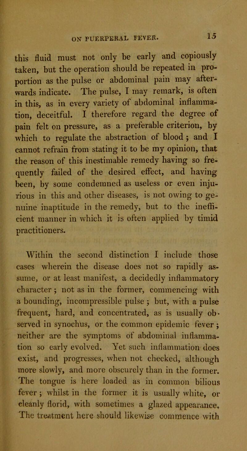 this fluid must not only be early and copiously taken, but the operation should be repeated in pro- portion as the pulse or abdominal pain may after- wards indicate. The pulse, I may remark, is often in this, as in every variety of abdominal inflamma- tion, deceitful. I therefore regard the degree of pain felt on pressure, as a preferable criterion, by which to regulate the abstraction of blood j and I cannot refrain from stating it to be my opinion, that the reason of this inestimable remedy having so fre- quently failed of the desired effect, and having been, by some condemned as useless or even inju- rious in this and other diseases, is not owing to ge- nuine inaptitude in the remedy, but to the ineffi- cient manner in which it is often applied by timid practitioners. Within the second distinction I include those cases wherein the disease does not so rapidly as- sume, or at least manifest, a decidedly inflammatory character ; not as in the former, commencing with a bounding, incompressible pulse ; but, with a pulse frequent, hard, and concentrated, as is usually ob- served in synochus, or the common epidemic fever ; neither are the symptoms of abdominal inflamma- tion so early evolved. Yet such inflammation does exist, and progresses, when not checked, although more slowly, and more obscurely than in the former. The tongue is here loaded as in common bilious fever ; whilst in the former it is usually white, or cleanly florid, with sometimes a glazed appearance. The treatment here should likewise commence with