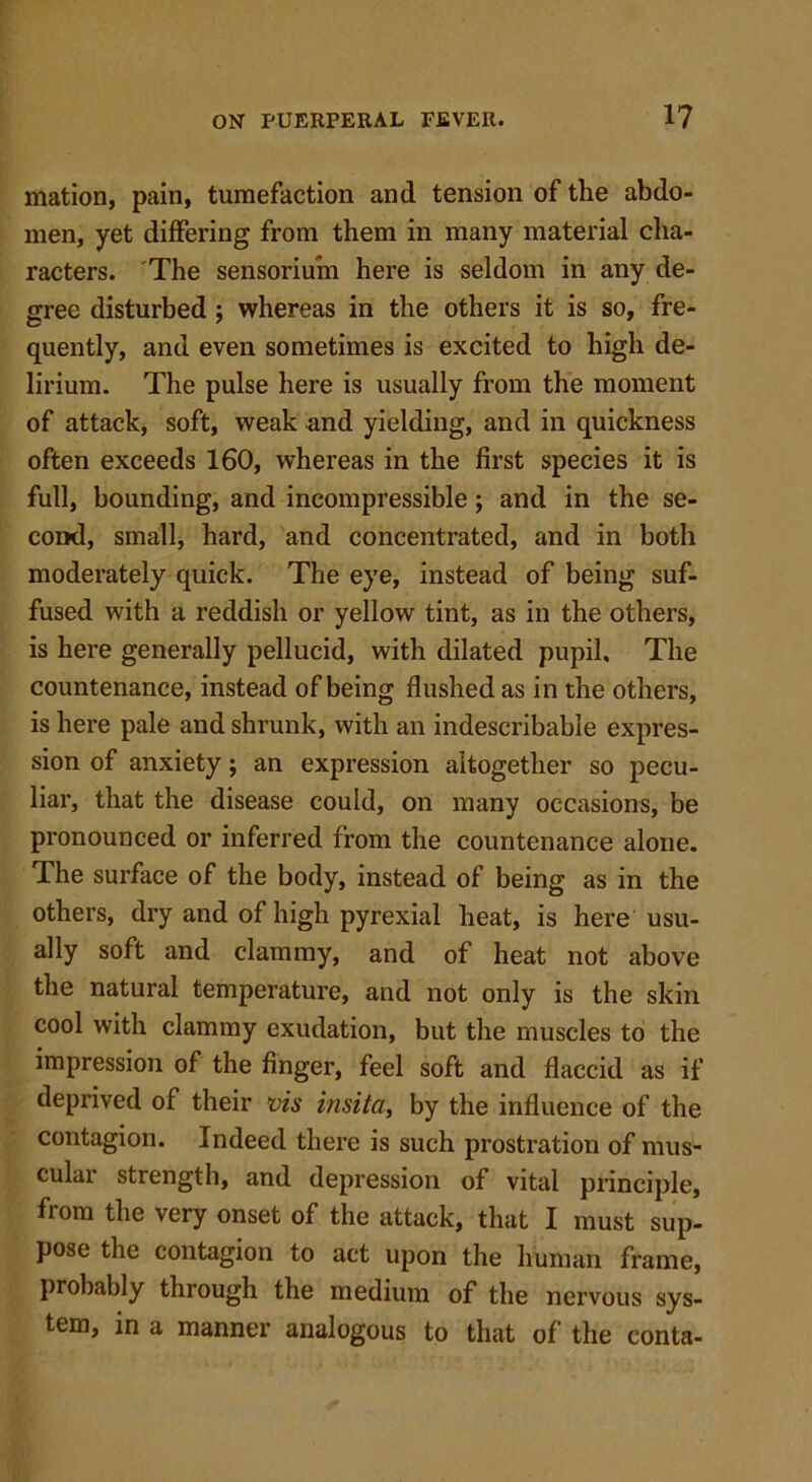 mation, pain, tumefaction and tension of the abdo- men, yet differing from them in many material cha- racters. The sensoriuin here is seldom in any de- gree disturbed ; whereas in the others it is so, fre- quently, and even sometimes is excited to high de- lirium. The pulse here is usually from the moment of attack, soft, weak and yielding, and in quickness often exceeds 160, whereas in the first species it is full, bounding, and incompressible; and in the se- cond, small, hard, and concentrated, and in both moderately quick. The eye, instead of being suf- fused with a reddish or yellow tint, as in the others, is here generally pellucid, with dilated pupil. The countenance, instead of being flushed as in the others, is here pale and shrunk, with an indescribable expres- sion of anxiety; an expression altogether so pecu- liar, that the disease could, on many occasions, be pronounced or inferred from the countenance alone. The surface of the body, instead of being as in the others, dry and of high pyrexial heat, is here usu- ally soft and clammy, and of heat not above the natural temperature, and not only is the skin cool with clammy exudation, but the muscles to the impression of the finger, feel soft and flaccid as if deprived of their vis insita, by the influence of the contagion. Indeed there is such prostration of mus- cular strength, and depression of vital principle, from the very onset of the attack, that I must sup- pose the contagion to act upon the human frame, probably through the medium of the nervous sys- tem, in a manner analogous to that of the conta-