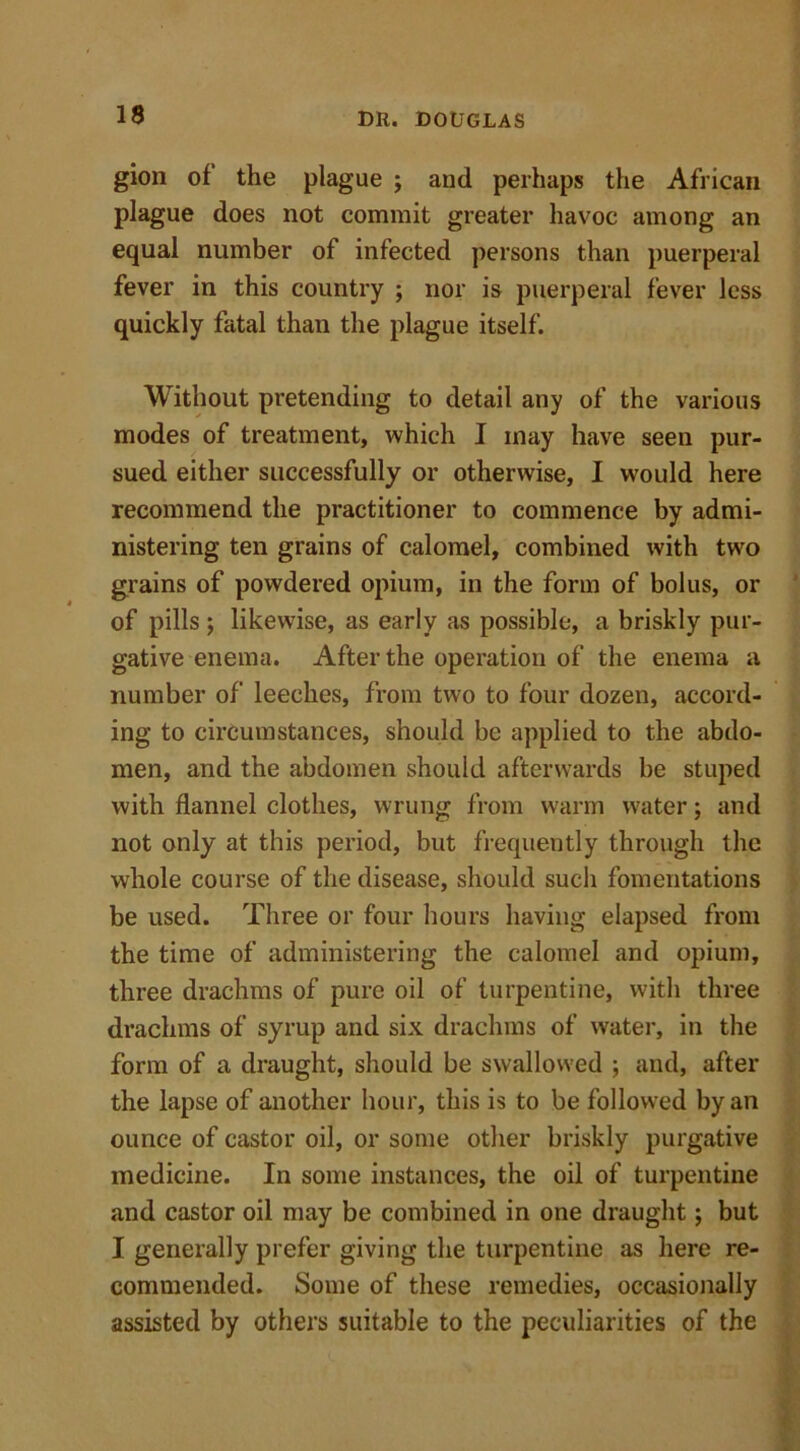 gion of the plague ; and perhaps the African plague does not commit greater havoc among an equal number of infected persons than puerperal fever in this country ; nor is puerperal fever less quickly fatal than the plague itself. Without pretending to detail any of the various modes of treatment, which I may have seen pur- sued either successfully or otherwise, I would here recommend the practitioner to commence by admi- nistering ten grains of calomel, combined with two grains of powdered opium, in the form of bolus, or of pills; likewise, as early as possible, a briskly pur- gative enema. After the operation of the enema a number of leeches, from two to four dozen, accord- ing to circumstances, should be applied to the abdo- men, and the abdomen should afterwards be stuped with flannel clothes, wrung from warm water; and not only at this period, but frequently through the whole course of the disease, should such fomentations be used. Three or four hours having elapsed from the time of administering the calomel and opium, three drachms of pure oil of turpentine, with three drachms of syrup and six drachms of water, in the form of a draught, should be swallowed ; and, after the lapse of another hour, this is to be followed by an ounce of castor oil, or some other briskly purgative medicine. In some instances, the oil of turpentine and castor oil may be combined in one draught; but I generally prefer giving the turpentine as here re- commended. Some of these remedies, occasionally assisted by others suitable to the peculiarities of the