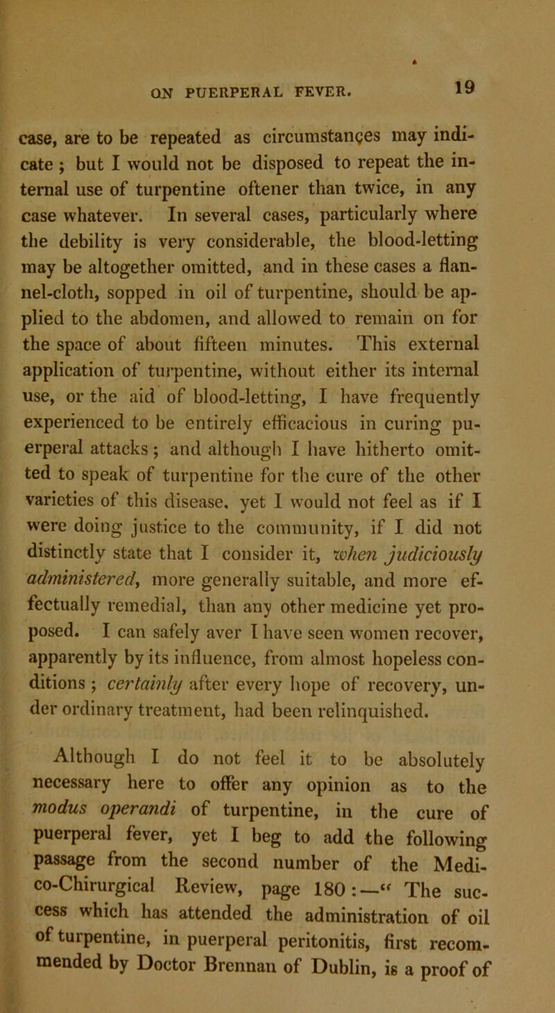 case, are to be repeated as circumstances may indi- cate ; but I would not be disposed to repeat the in- ternal use of turpentine oftener than twice, in any case whatever. In several cases, particularly where the debility is very considerable, the blood-letting may be altogether omitted, and in these cases a flan- nel-cloth, sopped in oil of turpentine, should be ap- plied to the abdomen, and allowed to remain on for the space of about fifteen minutes. This external application of turpentine, without either its internal use, or the aid of blood-letting, I have frequently experienced to be entirely efficacious in curing pu- erperal attacks; and although I have hitherto omit- ted to speak of turpentine for the cure of the other varieties of this disease, yet I would not feel as if I were doing justice to the community, if I did not distinctly state that I consider it, when judiciously administered, more generally suitable, and more ef- fectually remedial, than any other medicine yet pro- posed. I can safely aver I have seen women recover, apparently by its influence, from almost hopeless con- ditions ; certainly after every hope of recovery, un- der ordinary treatment, had been relinquished. Although I do not feel it to be absolutely necessary here to offer any opinion as to the modus operandi of turpentine, in the cure of puerperal fever, yet I beg to add the following passage from the second number of the Medi- co-Chirurgical Review, page 180:—“ The suc- cess which has attended the administration of oil of turpentine, in puerperal peritonitis, first recom- mended by Doctor Brennan of Dublin, is a proof of