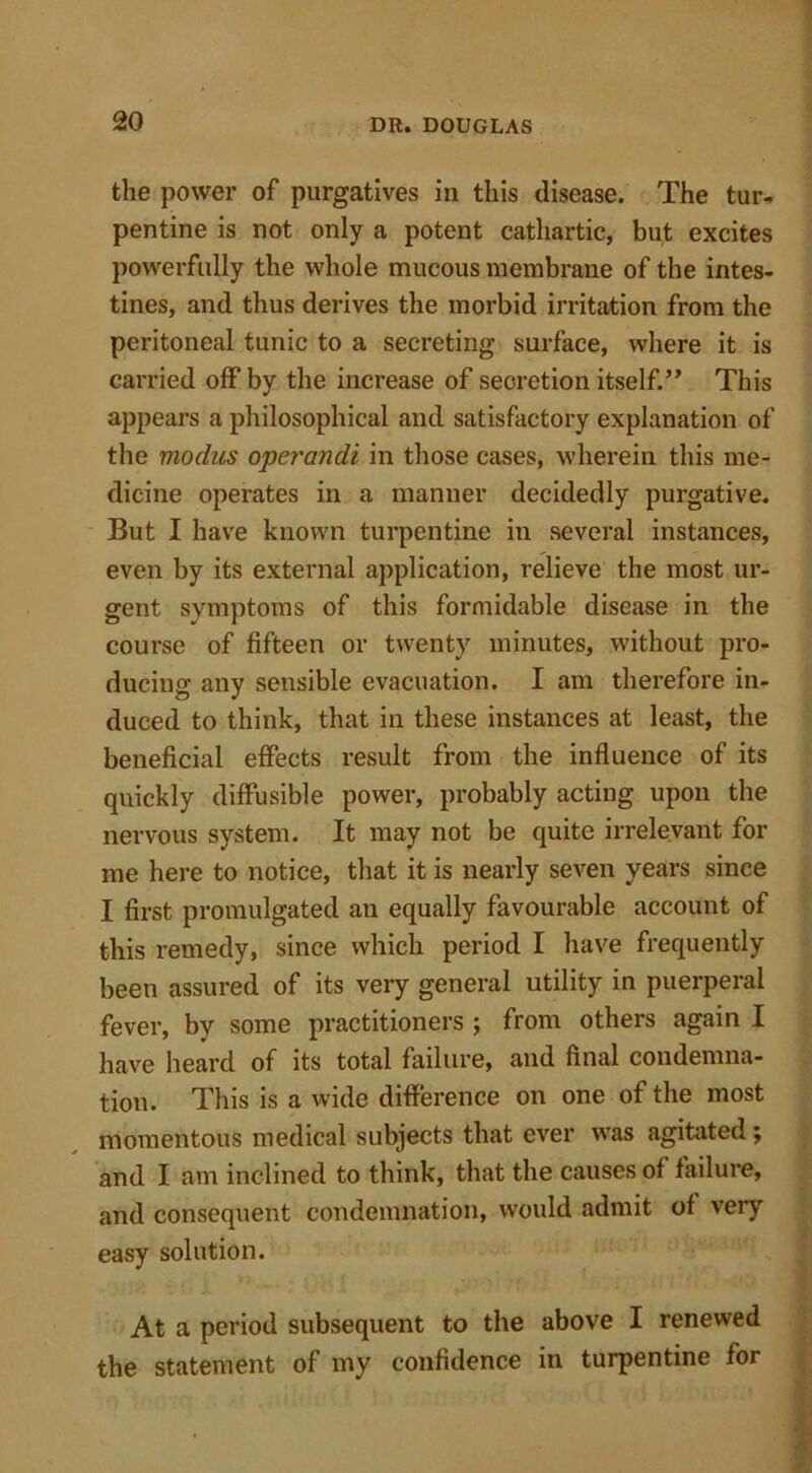 the power of purgatives in this disease. The tur- pentine is not only a potent cathartic, but excites powerfully the whole mucous membrane of the intes- tines, and thus derives the morbid irritation from the peritoneal tunic to a secreting surface, where it is carried off by the increase of secretion itself.” This appears a philosophical and satisfactory explanation of the modus operandi in those cases, wherein this me- dicine operates in a manner decidedly purgative. But I have known turpentine in several instances, even by its external application, relieve the most ur- gent symptoms of this formidable disease in the course of fifteen or twenty minutes, without pro- ducing any sensible evacuation. I am therefore in- duced to think, that in these instances at least, the beneficial effects result from the influence of its quickly diffusible power, probably acting upon the nervous system. It may not be quite irrelevant for me here to notice, that it is nearly seven years since I first promulgated an equally favourable account of this remedy, since which period I have frequently been assured of its very general utility in puerperal fever, by some practitioners ; from others again I have heard of its total failure, and final condemna- tion. This is a wide difference on one of the most momentous medical subjects that ever was agitated; and I am inclined to think, that the causes of failure, and consequent condemnation, would admit of very easy solution. At a period subsequent to the above I renewed the statement of my confidence in turpentine for