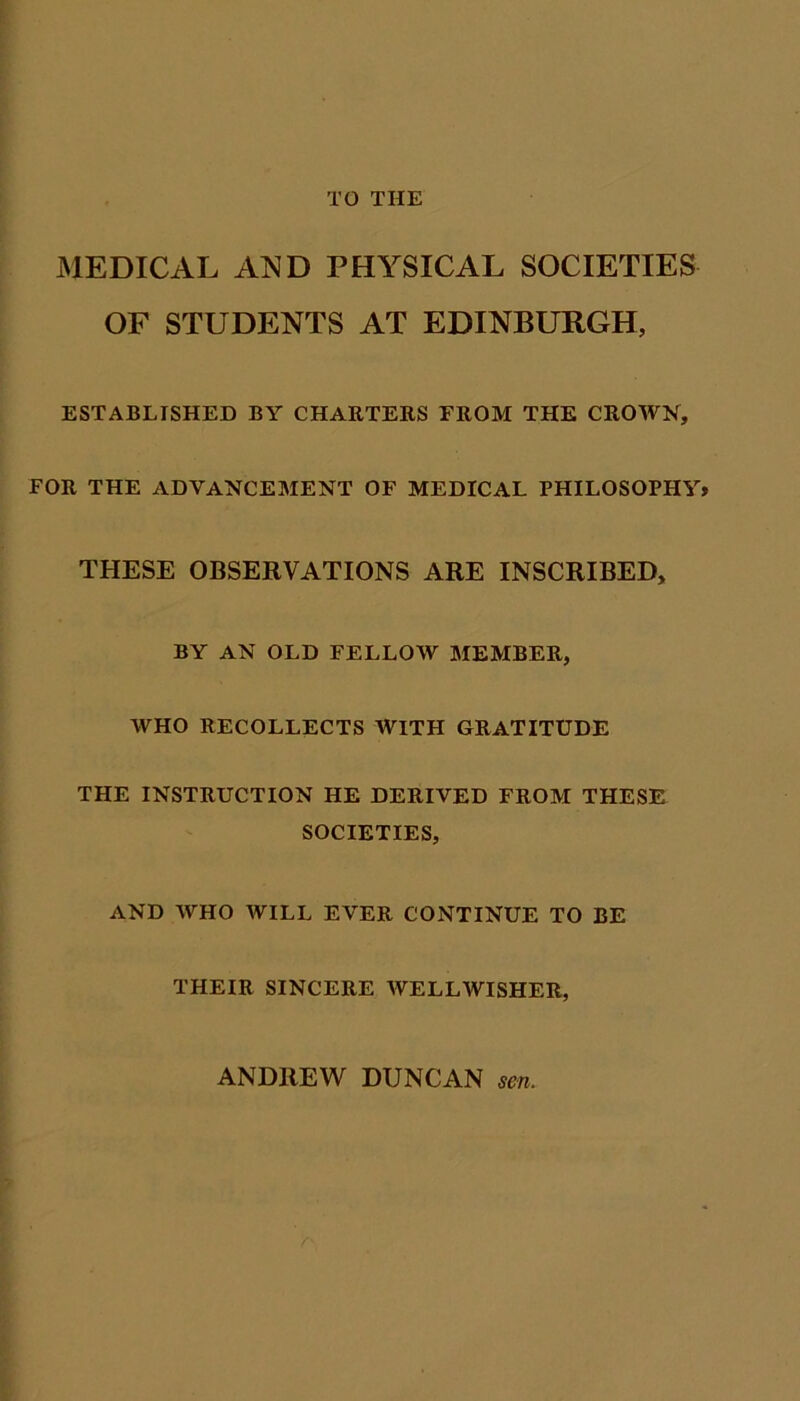 TO THE MEDICAL AND PHYSICAL SOCIETIES OF STUDENTS AT EDINBURGH, ESTABLISHED BY CHARTERS FROM THE CROWN, FOR THE ADVANCEMENT OF MEDICAL PHILOSOPHY* THESE OBSERVATIONS ARE INSCRIBED, BY AN OLD FELLOW MEMBER, WHO RECOLLECTS WITH GRATITUDE THE INSTRUCTION HE DERIVED FROM THESE SOCIETIES, AND WHO WILL EVER CONTINUE TO BE THEIR SINCERE AYELLWISHER, ANDREW DUNCAN sen.