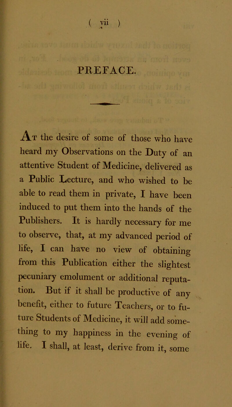 ( ™ ) PREFACE. At the desire of some of those who have heard my Observations on the Duty of an attentive Student of Medicine, delivered as a Public Lecture, and who wished to be able to read them in private, I have been induced to put them into the hands of the Publishers. It is hardly necessary for me to observe, that, at my advanced period of life, I can have no view of obtaining from this Publication either the slightest pecuniary emolument or additional reputa- tion. But if it shall be productive of any benefit, either to future Teachers, or to fu- tuie Students of M^edicine, it will add some- thing to my happiness in the evening of life. I shall, at least, derive from it, some