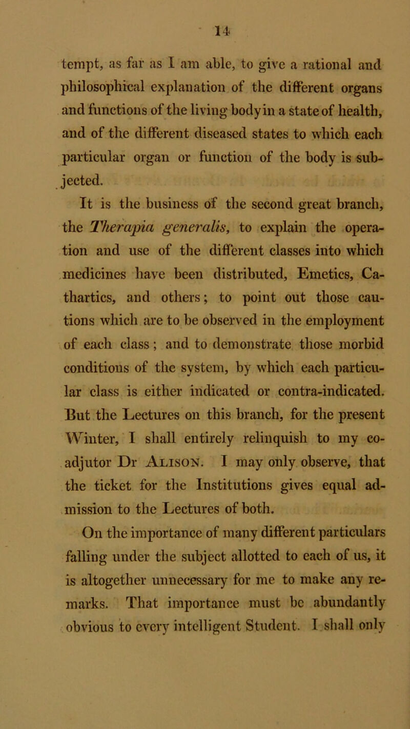 tempt, as far as I am able, to give a rational and philosophieal explanation of the different organs and functions of the living body in a state of health, and of the different diseased states to which each particular organ or function of the body is sub- jected. It is the business of the second great branch, the Therapia generalis, to explain the opera- tion and use of the different classes into which medicines have been distributed. Emetics, Ca- thartics, and others; to point out those cau- tions which are to be observed in the employment of each class; and to demonstrate those morbid conditions of the system, by which each particu- lar class is either indicated or contra-indicated. But the Lectures on this branch, for the present Winter, I shall entirely relinquish to my co- adjutor Dr Alison. 1 may only observe, that the ticket for the Institutions gives equal ad- mission to the Lectures of both. On the importance of many different particulars falling under the subject allotted to each of us, it is altogether unnecessary for me to make any re- marks. That importance must be abundantly obvious to every intelligent Student. I shall only