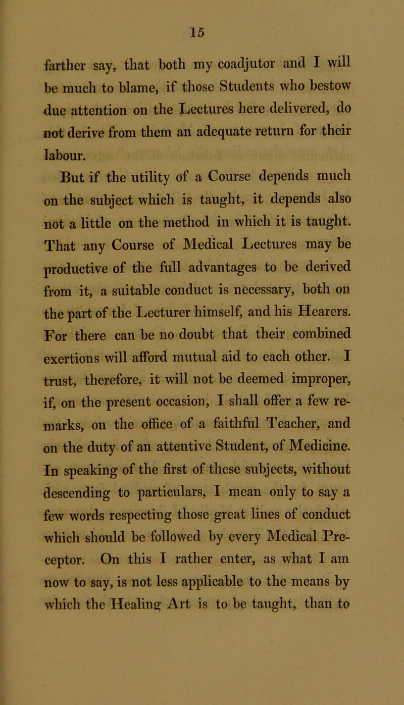 farther say, that both my coadjutor and I will be much to blame, if those Students who bestow due attention on the Lectures here delivered, do not derive from them an adequate return for their labour. But if the utility of a Course depends much on the subject which is taught, it depends also not a little on the method in which it is taught. That any Course of Medical Lectures may be productive of the full advantages to be derived from it, a suitable conduct is necessary, both on the part of the Lecturer himself, and his Hearers. For there can be no doubt that their combined exertions will afford mutual aid to each other. I trust, therefore, it will not be deemed improper, if, on the present occasion, I shall offer a few re- marks, on the office of a faithful Teacher, and on the duty of an attentive Student, of Medicine. In speaking of the first of these subjects, without descending to particulars, I mean ouly to say a few words respecting those great lines of conduct which should be followed by every Medical Pre- ceptor. On this I rather enter, as what I am now to say, is not less applicable to the means by which the Healing Art is to be taught, than to