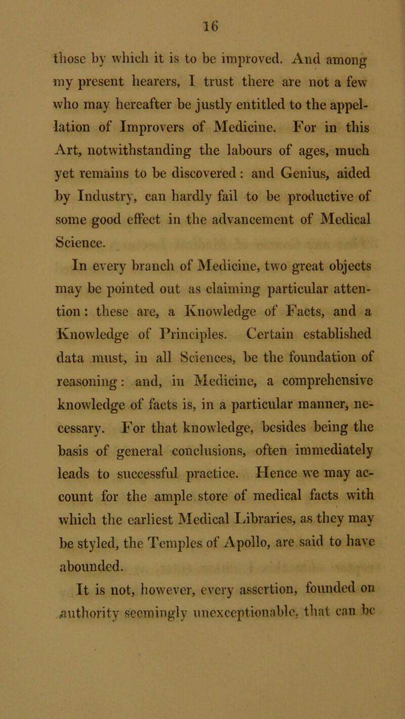 those by which it is to be improved. And among my present hearers, I trust there are not a few who may hereafter be justly entitled to the appel- lation of Improvers of Medicine. For in this Art, notwithstanding the labours of ages, much yet remains to be discovered: and Genius, aided by Industry, can hardly fail to be productive of some good effect in the advancement of Medical Science. In every branch of Medicine, two great objects may be pointed out as claiming particular atten- tion : these are, a Knowledge of Facts, and a Knowledge of Principles. Certain established data must, in all Sciences, be the foundation of reasoning: and, in Medicine, a comprehensive knowledge of facts is, in a particular manner, ne- cessary. For that knowledge, besides being the basis of general conclusions, often immediately leads to successful practice. Hence we may ac- count for the ample store of medical facts with which the earliest Medical Libraries, as they may- be styled, the Temples of Apollo, are said to have abounded. It is not, however, every assertion, founded on authority seemingly unexceptionable, that can be