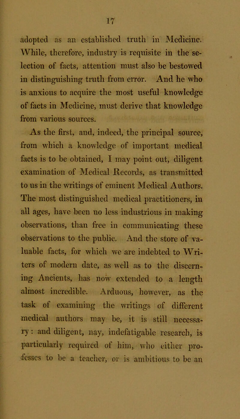 adopted as an established truth in Medicine. While, therefore, industry is requisite in the se- lection of facts, attention must also be bestowed in distinguishing truth from error. And he who is anxious to acquire the most useful knowledge of facts in Medicine, must derive that knowledge from various sources. As the first, and, indeed, the principal source, from which a knowledge of important medical facts is to be obtained, I may point out, diligent examination of Medical Records, as transmitted to us in the writings of eminent Medical Authors. The most distinguished medical practitioners, in all ages, have been no less industrious in making observations, than free in communicating these observations to the public. And the store of va- luable facts, for which we are indebted to Wri- ters of modern date, as well as to the discern- ing Ancients, has now extended to a length almost incredible. Arduous, however, as the task of examining the writings of different medical authors may be, it is still necessa- ry : and diligent, nay, indefatigable research, is particularly required of him, who either pro- fesses to be a teacher, or is ambitious to be an