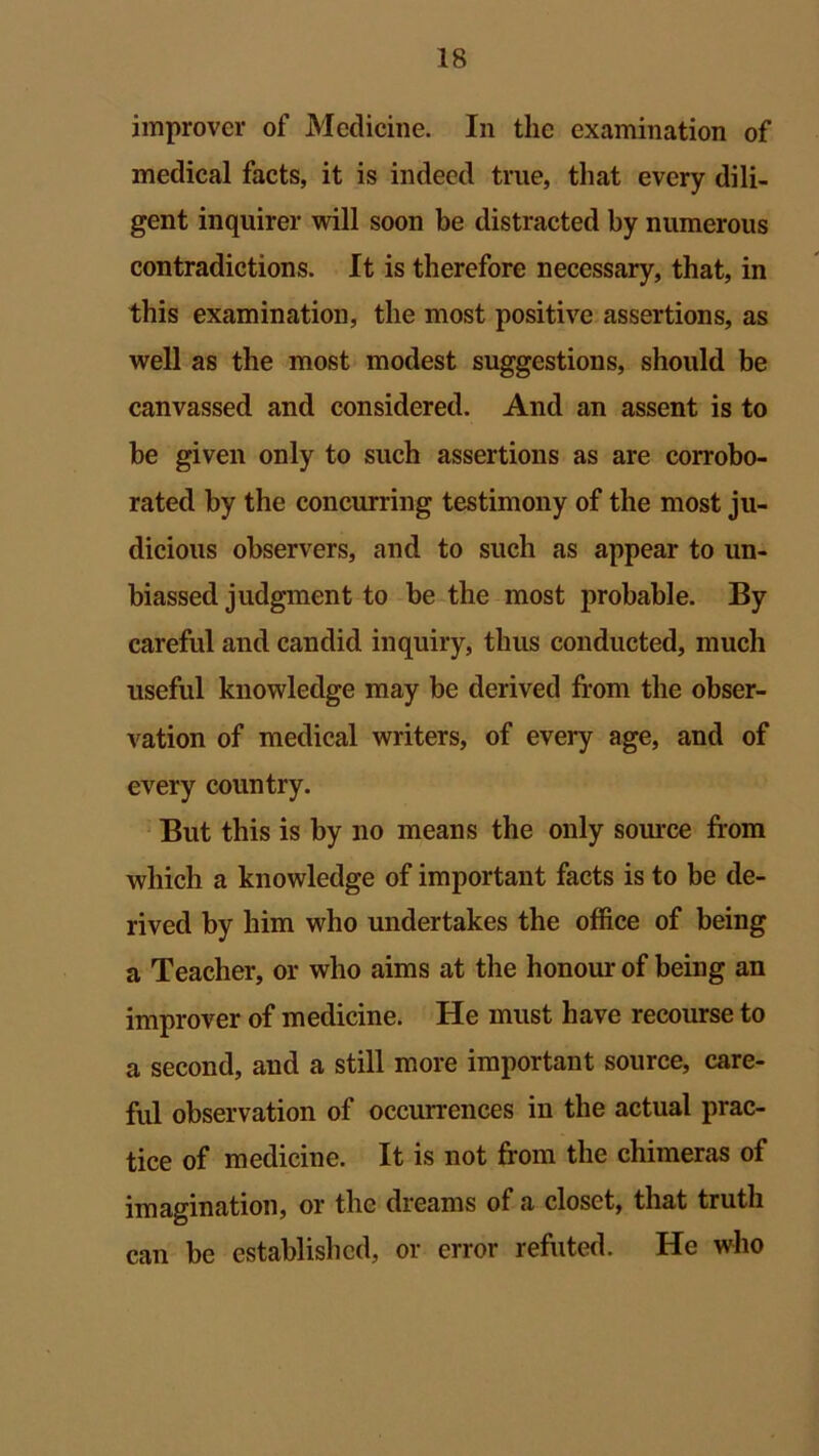 improver of Medicine. In the examination of medical facts, it is indeed true, that every dili- gent inquirer will soon be distracted by numerous contradictions. It is therefore necessary, that, in this examination, the most positive assertions, as well as the most modest suggestions, should be canvassed and considered. And an assent is to be given only to such assertions as are corrobo- rated by the concurring testimony of the most ju- dicious observers, and to such as appear to un- biassed judgment to be the most probable. By careful and candid inquiry, thus conducted, much useful knowledge may be derived from the obser- vation of medical writers, of every age, and of every country. But this is by no means the only source from which a knowledge of important facts is to be de- rived by him who undertakes the office of being a Teacher, or who aims at the honour of being an improver of medicine. He must have recourse to a second, and a still more important source, care- ful observation of occurrences in the actual prac- tice of medicine. It is not from the chimeras of imagination, or the dreams of a closet, that truth can be established, or error refuted. He who