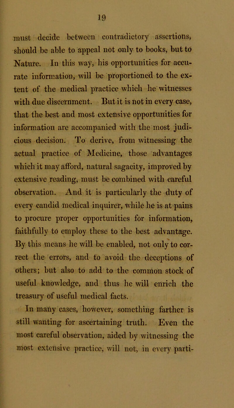 must decide between contradictory assertions, should be able to appeal not only to books, but to Nature. In this way, his opportunities for accu- rate information, will be proportioned to the ex- tent of the medical practice which he witnesses with due discernment. But it is not in every case, that the best and most extensive opportunities for information are accompanied with the most judi- cious decision. To derive, from witnessing the actual practice of Medicine, those advantages which it may afford, natural sagacity, improved by extensive reading, must be combined with careful observation. And it is particularly the duty of every candid medical inquirer, while he is at pains to procure proper opportunities for information, faithfully to employ these to the best advantage. By this means he will be enabled, not only to cor- rect the errors, and to avoid the deceptions of others; but also to add to the common stock of useful knowledge, and thus he will enrich the treasury of useful medical facts. In many cases, however, something farther is still wanting for ascertaining truth. Even the most careful observation, aided by witnessing the most extensive practice, will not, in every parti-