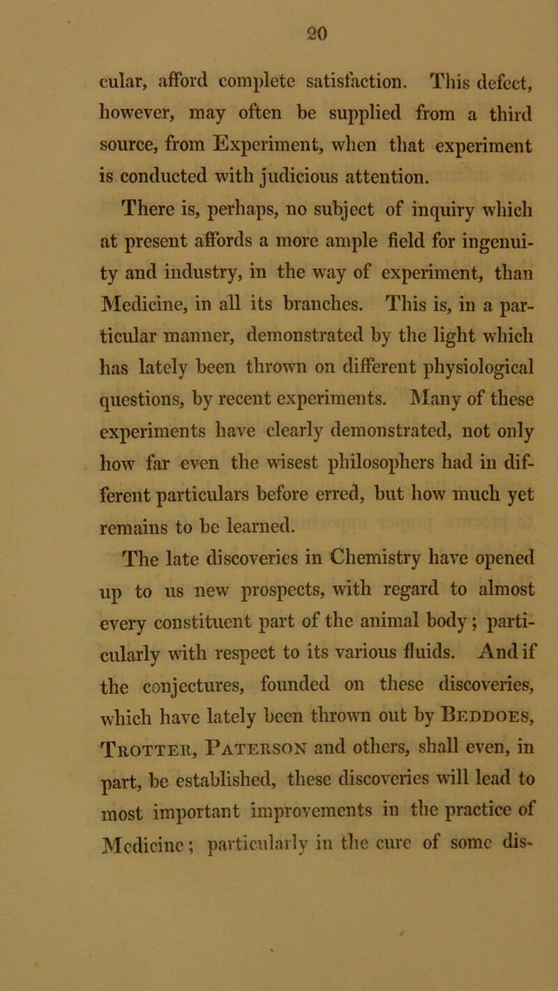 cular, afford complete satisfaction. This defect, however, may often be supplied from a third source, from Experiment, when that experiment is conducted with judicious attention. There is, perhaps, no subject of inquiry which at present affords a more ample field for ingenui- ty and industry, in the way of experiment, than Medicine, in all its branches. This is, in a par- ticular manner, demonstrated by the light which has lately been thrown on different physiological questions, by recent experiments. Many of these experiments have clearly demonstrated, not only how far even the wisest philosophers had in dif- ferent particulars before erred, but how much yet remains to be learned. The late discoveries in Chemistry have opened up to us new prospects, with regard to almost every constituent part of the animal body; parti- cularly with respect to its various fluids. And if the conjectures, founded on these discoveries, which have lately been thrown out by Beddoes, Trotter, Paterson and others, shall even, in part, be established, these discoveries will lead to most important improvements in the practice of Medicine; particularly in the cure of some dis-