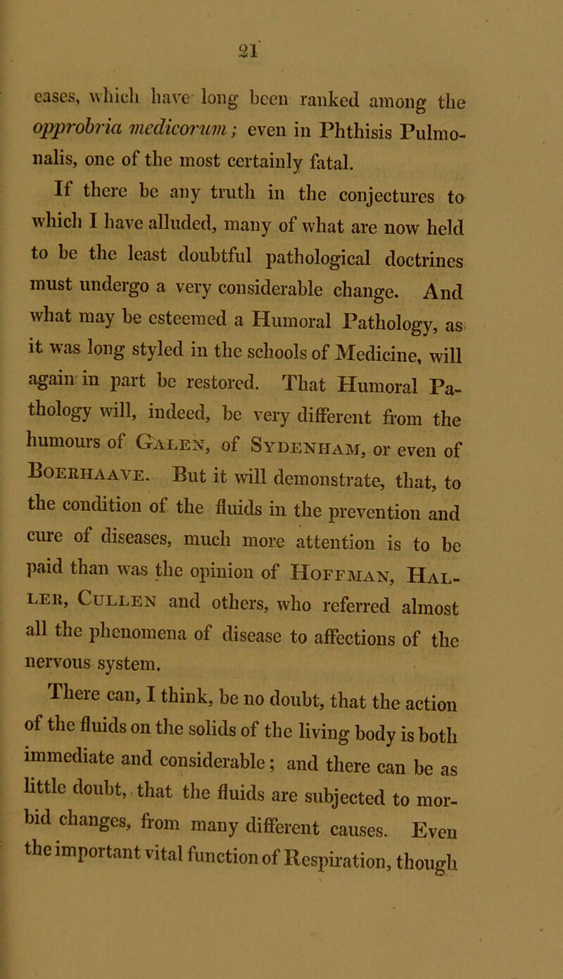 eases, which have long been ranked among the opprobria medicorum; even in Phthisis Pulmo- nalis, one of the most certainly fatal. If there be any truth in the conjectures to which I have alluded, many of what are now held to be the least doubtful pathological doctrines must undergo a very considerable change. And what may be esteemed a Humoral Pathology, as it was long styled in the schools of Medicine, will again in part be restored. That Humoral Pa- thology will, indeed, be very different from the humours of Galen, of Sydenham, or even of Boeehaave. But it will demonstrate, that, to the condition of the fluids in the prevention and cure of diseases, much more attention is to be paid than was the opinion of Hoffman, Hal- ler, Cullen and others, who referred almost all the phenomena of disease to affections of the nervous system. There can, I think, be no doubt, that the action of the fluids on the solids of the living body is both immediate and considerable; and there can be as little doubt, that the fluids are subjected to mor- bid changes, from many different causes. Even the important vital function of Respiration, though