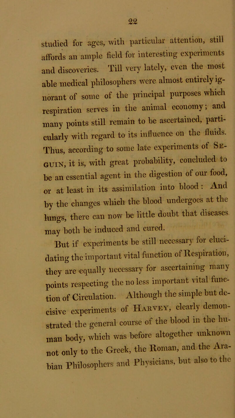 studied for ages, with particular attention, still affords an ample field for interesting experiments and discoveries. Till very lately, even the most able medical philosophers were almost entirely ig- norant of some of the principal purposes which respiration serves in the animal economy; and many points still remain to be ascertained, parti- cularly with regard to its influence on the fluids. Thus, according to some late experiments of Se- quin, it is, with great probability, concluded to be an essential agent in the digestion of our food, or at least in its assimilation into blood : And by the changes which the blood undergoes at the lungs, there can now be little doubt that diseases may both be induced and cured. But if experiments be still necessary for eluci- dating the important vital function of Respiration, they are equally necessary for ascertaining many points respecting the no less important vital func- tion of Circulation. Although the simple but de- cisive experiments of Harvey, clearly demon- strated the general course of the blood in the hu- man body, which was before altogether unknown not only to the Greek, the Roman, and the Ara- bian Philosophers and Physicians, but also to the